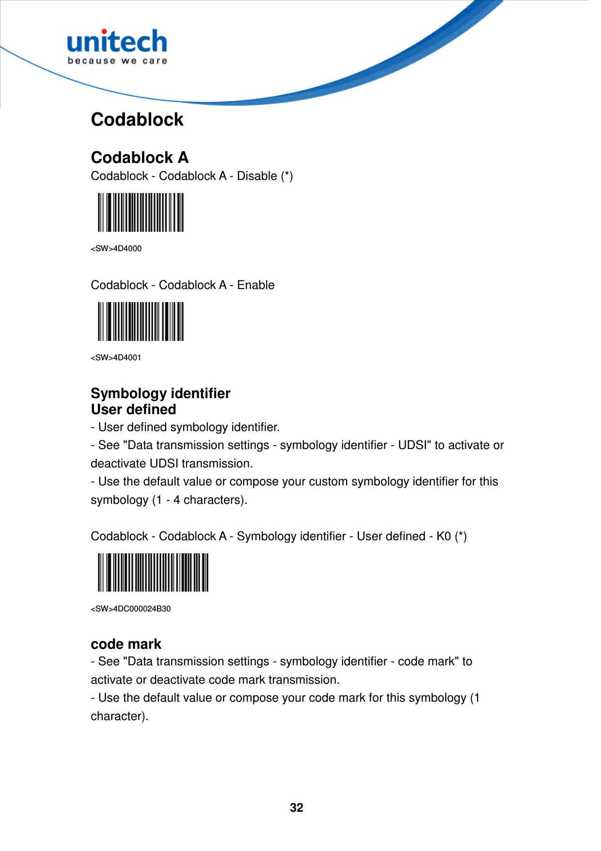  32     Codablock  Codablock A Codablock - Codablock A - Disable (*)  &lt;SW&gt;4D4000  Codablock - Codablock A - Enable  &lt;SW&gt;4D4001  Symbology identifier User defined - User defined symbology identifier. - See &quot;Data transmission settings - symbology identifier - UDSI&quot; to activate or deactivate UDSI transmission. - Use the default value or compose your custom symbology identifier for this symbology (1 - 4 characters).  Codablock - Codablock A - Symbology identifier - User defined - K0 (*)  &lt;SW&gt;4DC000024B30  code mark - See &quot;Data transmission settings - symbology identifier - code mark&quot; to activate or deactivate code mark transmission. - Use the default value or compose your code mark for this symbology (1 character).     