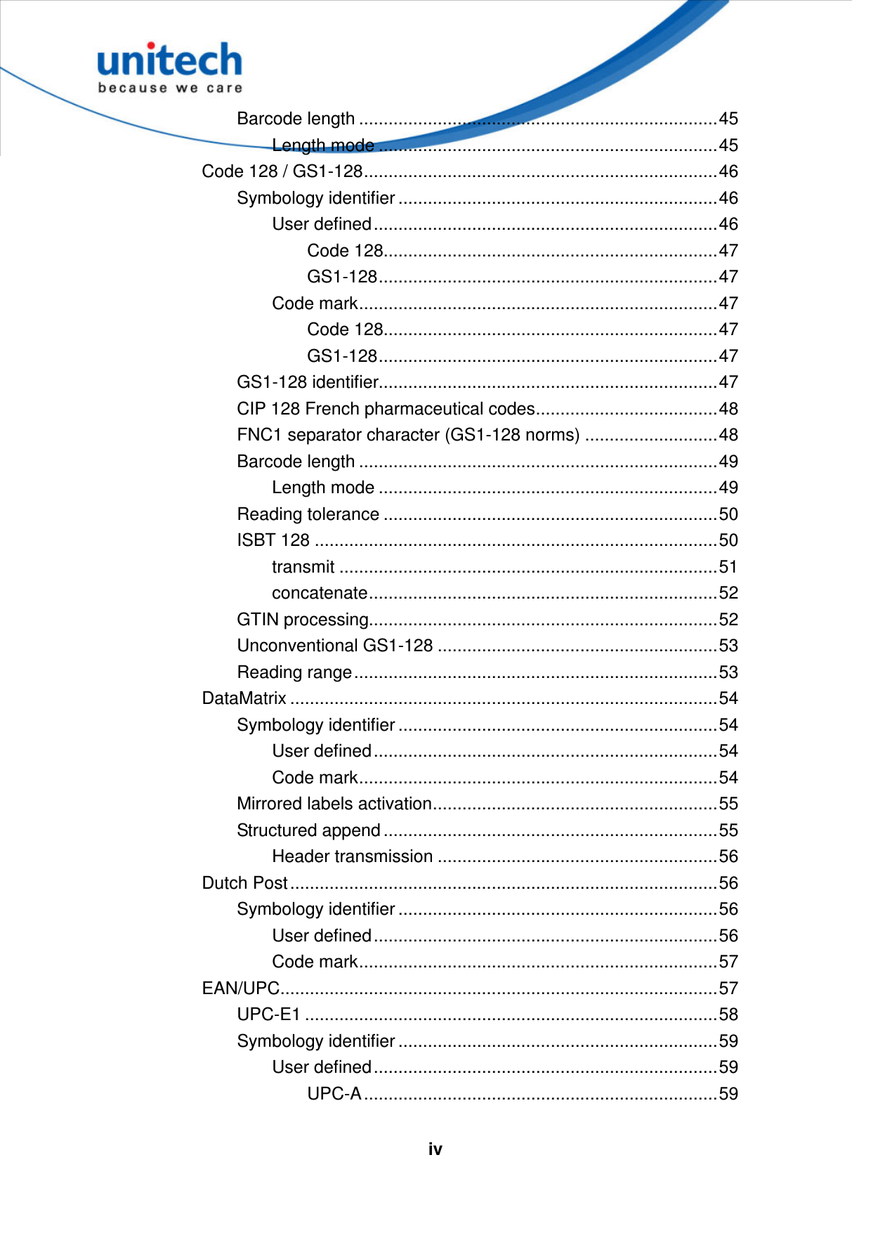   iv Barcode length .........................................................................45 Length mode .....................................................................45 Code 128 / GS1-128........................................................................46 Symbology identifier .................................................................46 User defined......................................................................46 Code 128....................................................................47 GS1-128.....................................................................47 Code mark.........................................................................47 Code 128....................................................................47 GS1-128.....................................................................47 GS1-128 identifier.....................................................................47 CIP 128 French pharmaceutical codes.....................................48 FNC1 separator character (GS1-128 norms) ...........................48 Barcode length .........................................................................49 Length mode .....................................................................49 Reading tolerance ....................................................................50 ISBT 128 ..................................................................................50 transmit .............................................................................51 concatenate.......................................................................52 GTIN processing.......................................................................52 Unconventional GS1-128 .........................................................53 Reading range..........................................................................53 DataMatrix .......................................................................................54 Symbology identifier .................................................................54 User defined......................................................................54 Code mark.........................................................................54 Mirrored labels activation..........................................................55 Structured append ....................................................................55 Header transmission .........................................................56 Dutch Post.......................................................................................56 Symbology identifier .................................................................56 User defined......................................................................56 Code mark.........................................................................57 EAN/UPC.........................................................................................57 UPC-E1 ....................................................................................58 Symbology identifier .................................................................59 User defined......................................................................59 UPC-A........................................................................59 