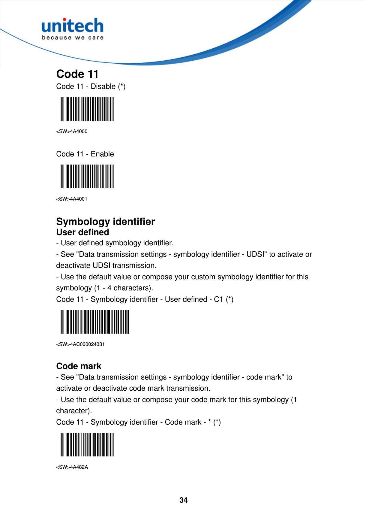  34     Code 11 Code 11 - Disable (*)  &lt;SW&gt;4A4000  Code 11 - Enable  &lt;SW&gt;4A4001  Symbology identifier User defined - User defined symbology identifier. - See &quot;Data transmission settings - symbology identifier - UDSI&quot; to activate or deactivate UDSI transmission. - Use the default value or compose your custom symbology identifier for this symbology (1 - 4 characters). Code 11 - Symbology identifier - User defined - C1 (*)  &lt;SW&gt;4AC000024331  Code mark - See &quot;Data transmission settings - symbology identifier - code mark&quot; to activate or deactivate code mark transmission. - Use the default value or compose your code mark for this symbology (1 character). Code 11 - Symbology identifier - Code mark - * (*)  &lt;SW&gt;4A482A   