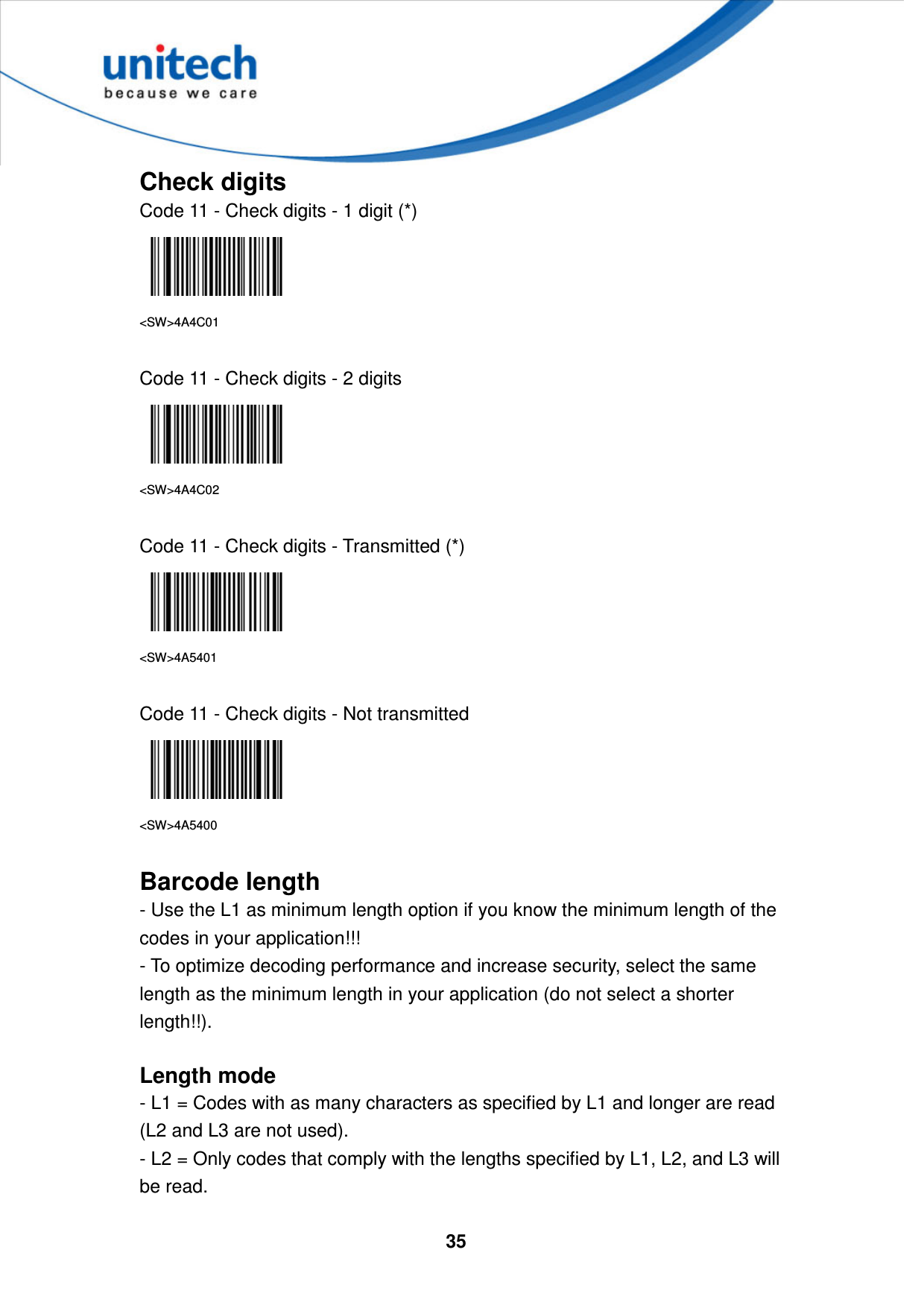  35     Check digits Code 11 - Check digits - 1 digit (*)  &lt;SW&gt;4A4C01  Code 11 - Check digits - 2 digits  &lt;SW&gt;4A4C02  Code 11 - Check digits - Transmitted (*)  &lt;SW&gt;4A5401  Code 11 - Check digits - Not transmitted  &lt;SW&gt;4A5400  Barcode length - Use the L1 as minimum length option if you know the minimum length of the codes in your application!!!   - To optimize decoding performance and increase security, select the same length as the minimum length in your application (do not select a shorter length!!).  Length mode - L1 = Codes with as many characters as specified by L1 and longer are read (L2 and L3 are not used). - L2 = Only codes that comply with the lengths specified by L1, L2, and L3 will be read. 