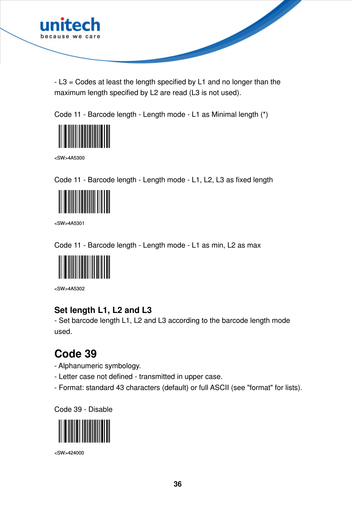  36      - L3 = Codes at least the length specified by L1 and no longer than the maximum length specified by L2 are read (L3 is not used).  Code 11 - Barcode length - Length mode - L1 as Minimal length (*)  &lt;SW&gt;4A5300  Code 11 - Barcode length - Length mode - L1, L2, L3 as fixed length  &lt;SW&gt;4A5301  Code 11 - Barcode length - Length mode - L1 as min, L2 as max  &lt;SW&gt;4A5302  Set length L1, L2 and L3 - Set barcode length L1, L2 and L3 according to the barcode length mode used.  Code 39 - Alphanumeric symbology.   - Letter case not defined - transmitted in upper case.   - Format: standard 43 characters (default) or full ASCII (see &quot;format&quot; for lists).  Code 39 - Disable  &lt;SW&gt;424000  