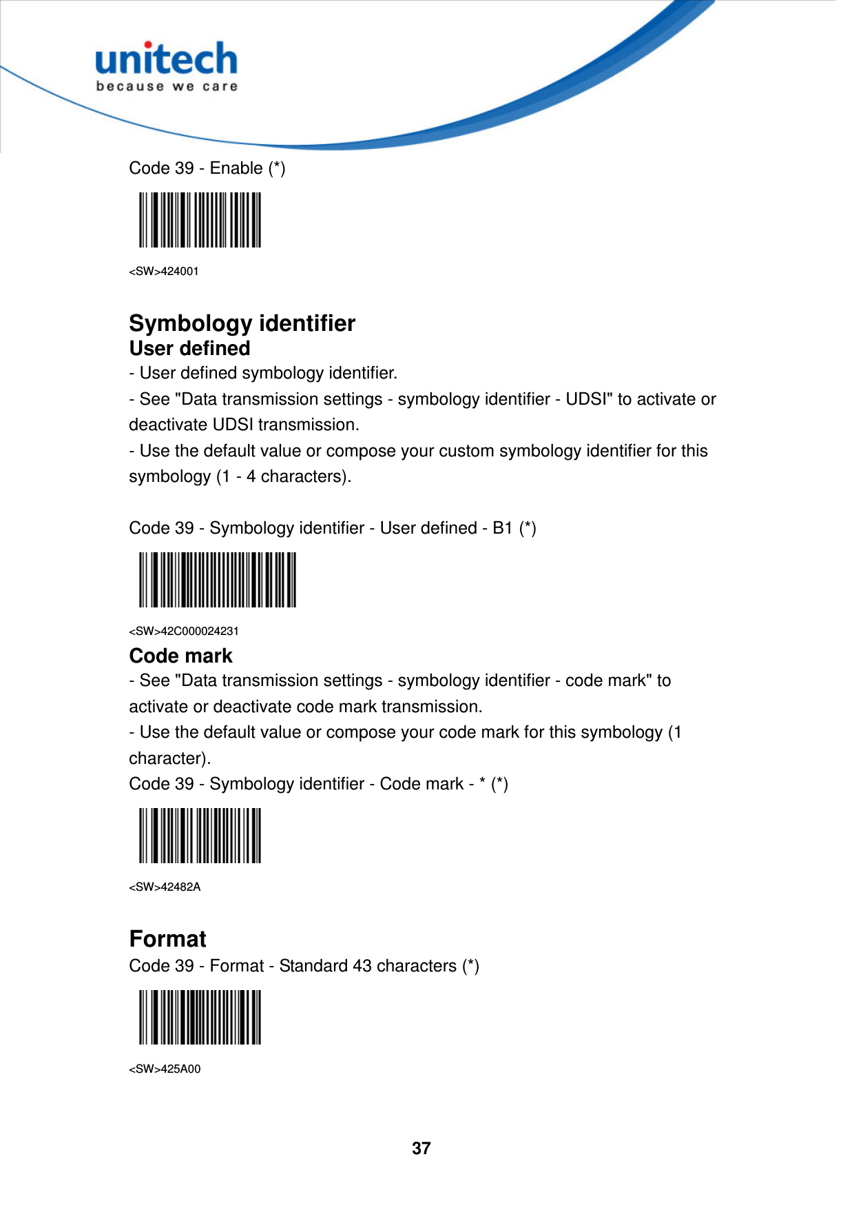  37     Code 39 - Enable (*)  &lt;SW&gt;424001  Symbology identifier User defined - User defined symbology identifier. - See &quot;Data transmission settings - symbology identifier - UDSI&quot; to activate or deactivate UDSI transmission. - Use the default value or compose your custom symbology identifier for this symbology (1 - 4 characters).  Code 39 - Symbology identifier - User defined - B1 (*)  &lt;SW&gt;42C000024231 Code mark - See &quot;Data transmission settings - symbology identifier - code mark&quot; to activate or deactivate code mark transmission. - Use the default value or compose your code mark for this symbology (1 character). Code 39 - Symbology identifier - Code mark - * (*)  &lt;SW&gt;42482A  Format Code 39 - Format - Standard 43 characters (*)  &lt;SW&gt;425A00   