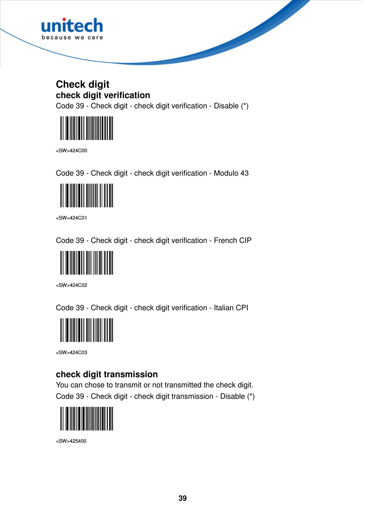  39      Check digit check digit verification Code 39 - Check digit - check digit verification - Disable (*)  &lt;SW&gt;424C00  Code 39 - Check digit - check digit verification - Modulo 43  &lt;SW&gt;424C01  Code 39 - Check digit - check digit verification - French CIP  &lt;SW&gt;424C02  Code 39 - Check digit - check digit verification - Italian CPI  &lt;SW&gt;424C03  check digit transmission You can chose to transmit or not transmitted the check digit. Code 39 - Check digit - check digit transmission - Disable (*)  &lt;SW&gt;425400     