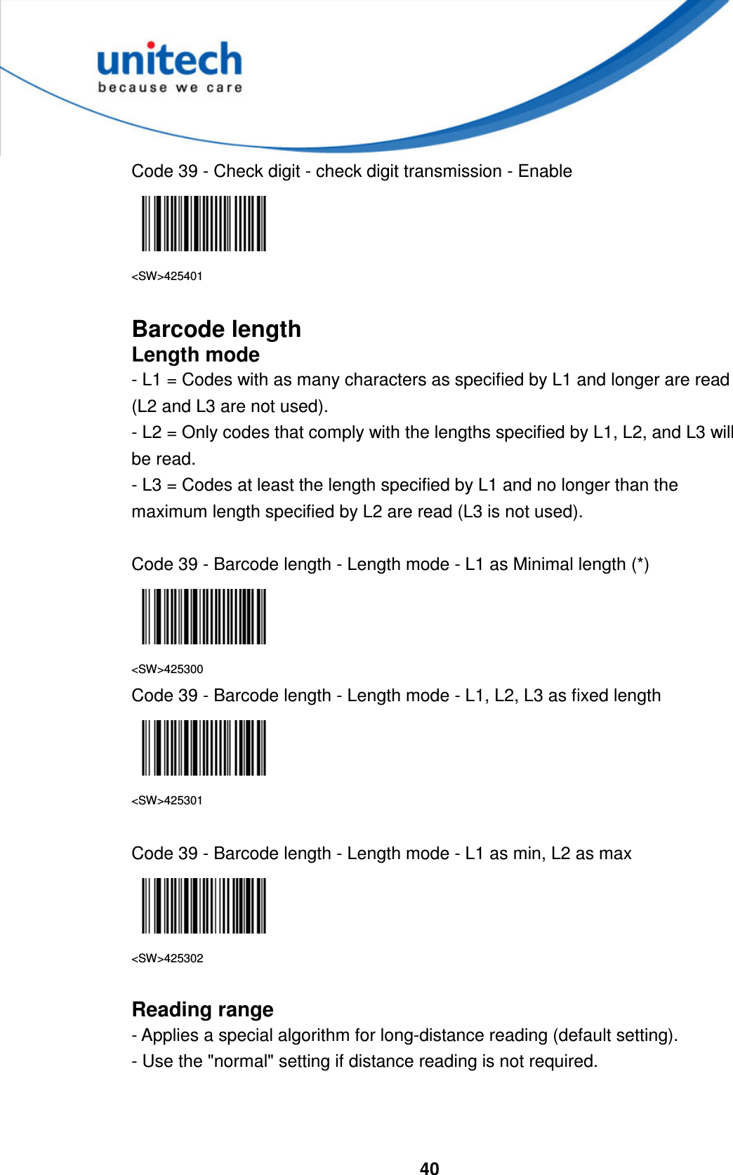  40     Code 39 - Check digit - check digit transmission - Enable  &lt;SW&gt;425401  Barcode length Length mode - L1 = Codes with as many characters as specified by L1 and longer are read (L2 and L3 are not used). - L2 = Only codes that comply with the lengths specified by L1, L2, and L3 will be read. - L3 = Codes at least the length specified by L1 and no longer than the maximum length specified by L2 are read (L3 is not used).  Code 39 - Barcode length - Length mode - L1 as Minimal length (*)  &lt;SW&gt;425300 Code 39 - Barcode length - Length mode - L1, L2, L3 as fixed length  &lt;SW&gt;425301  Code 39 - Barcode length - Length mode - L1 as min, L2 as max  &lt;SW&gt;425302  Reading range - Applies a special algorithm for long-distance reading (default setting). - Use the &quot;normal&quot; setting if distance reading is not required.    