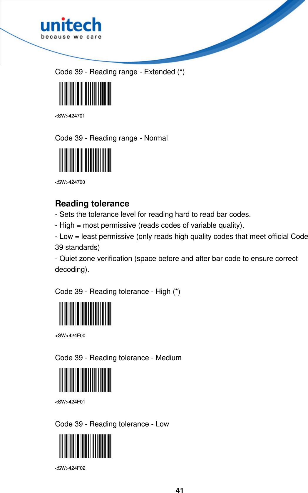  41     Code 39 - Reading range - Extended (*)  &lt;SW&gt;424701  Code 39 - Reading range - Normal  &lt;SW&gt;424700  Reading tolerance - Sets the tolerance level for reading hard to read bar codes. - High = most permissive (reads codes of variable quality). - Low = least permissive (only reads high quality codes that meet official Code 39 standards) - Quiet zone verification (space before and after bar code to ensure correct decoding).  Code 39 - Reading tolerance - High (*)  &lt;SW&gt;424F00  Code 39 - Reading tolerance - Medium  &lt;SW&gt;424F01  Code 39 - Reading tolerance - Low  &lt;SW&gt;424F02  