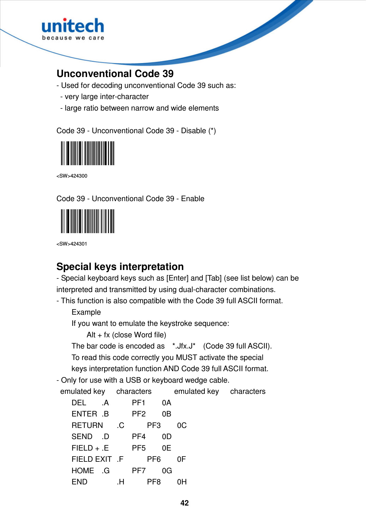  42     Unconventional Code 39 - Used for decoding unconventional Code 39 such as:   - very large inter-character   - large ratio between narrow and wide elements  Code 39 - Unconventional Code 39 - Disable (*)  &lt;SW&gt;424300  Code 39 - Unconventional Code 39 - Enable  &lt;SW&gt;424301  Special keys interpretation - Special keyboard keys such as [Enter] and [Tab] (see list below) can be interpreted and transmitted by using dual-character combinations.   - This function is also compatible with the Code 39 full ASCII format.       Example       If you want to emulate the keystroke sequence:         Alt + fx (close Word file)       The bar code is encoded as    *.Jfx.J*    (Code 39 full ASCII).       To read this code correctly you MUST activate the special       keys interpretation function AND Code 39 full ASCII format.   - Only for use with a USB or keyboard wedge cable.     emulated key      characters            emulated key      characters           DEL   .A    PF1         0A           ENTER  .B    PF2         0B           RETURN  .C    PF3         0C           SEND  .D    PF4         0D           FIELD + .E    PF5         0E           FIELD EXIT  .F    PF6         0F           HOME  .G    PF7         0G           END    .H    PF8         0H   