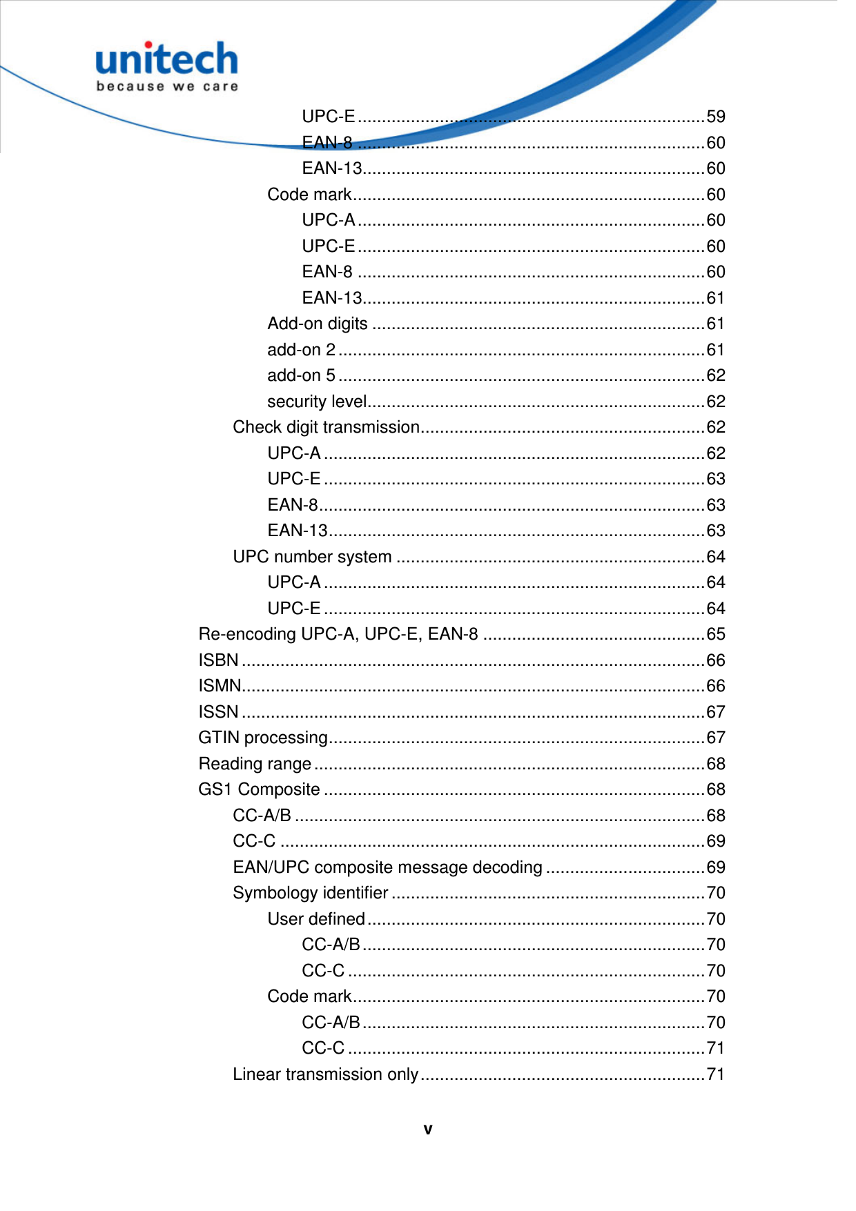   vUPC-E........................................................................59 EAN-8 ........................................................................60 EAN-13.......................................................................60 Code mark.........................................................................60 UPC-A........................................................................60 UPC-E........................................................................60 EAN-8 ........................................................................60 EAN-13.......................................................................61 Add-on digits .....................................................................61 add-on 2 ............................................................................61 add-on 5 ............................................................................62 security level......................................................................62 Check digit transmission...........................................................62 UPC-A ...............................................................................62 UPC-E ...............................................................................63 EAN-8................................................................................63 EAN-13..............................................................................63 UPC number system ................................................................64 UPC-A ...............................................................................64 UPC-E ...............................................................................64 Re-encoding UPC-A, UPC-E, EAN-8 ..............................................65 ISBN ................................................................................................66 ISMN................................................................................................66 ISSN ................................................................................................67 GTIN processing..............................................................................67 Reading range.................................................................................68 GS1 Composite ...............................................................................68 CC-A/B .....................................................................................68 CC-C ........................................................................................69 EAN/UPC composite message decoding .................................69 Symbology identifier .................................................................70 User defined......................................................................70 CC-A/B.......................................................................70 CC-C ..........................................................................70 Code mark.........................................................................70 CC-A/B.......................................................................70 CC-C ..........................................................................71 Linear transmission only...........................................................71 