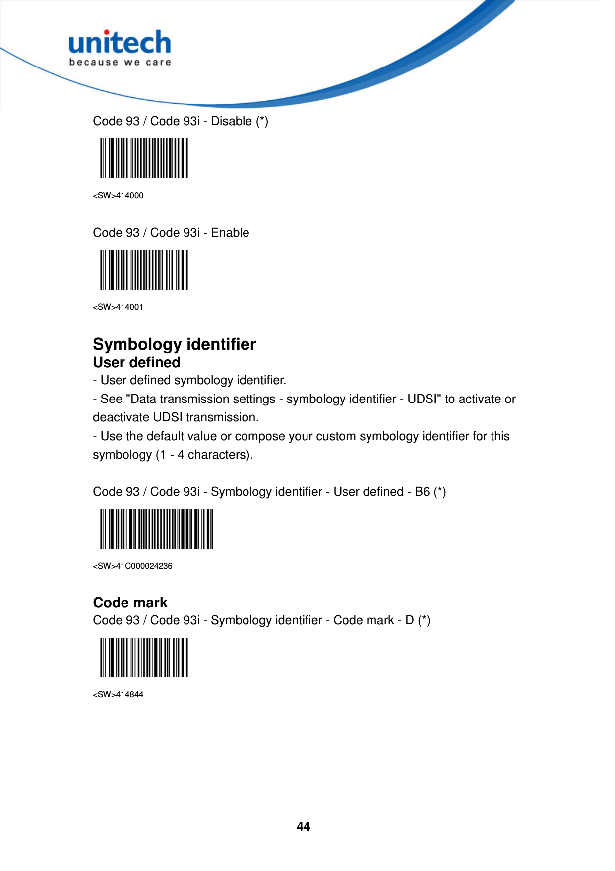  44     Code 93 / Code 93i - Disable (*)  &lt;SW&gt;414000  Code 93 / Code 93i - Enable  &lt;SW&gt;414001  Symbology identifier User defined - User defined symbology identifier. - See &quot;Data transmission settings - symbology identifier - UDSI&quot; to activate or deactivate UDSI transmission. - Use the default value or compose your custom symbology identifier for this symbology (1 - 4 characters).  Code 93 / Code 93i - Symbology identifier - User defined - B6 (*)  &lt;SW&gt;41C000024236  Code mark Code 93 / Code 93i - Symbology identifier - Code mark - D (*)  &lt;SW&gt;414844       