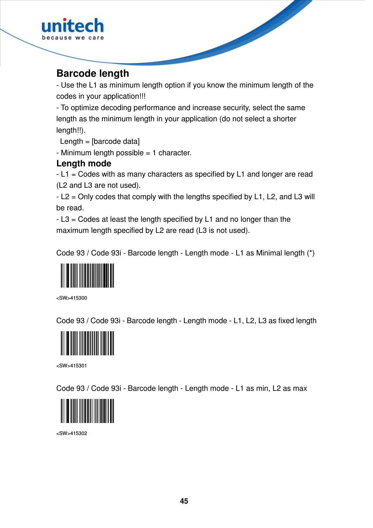  45     Barcode length - Use the L1 as minimum length option if you know the minimum length of the codes in your application!!!   - To optimize decoding performance and increase security, select the same length as the minimum length in your application (do not select a shorter length!!).     Length = [barcode data]   - Minimum length possible = 1 character. Length mode - L1 = Codes with as many characters as specified by L1 and longer are read (L2 and L3 are not used). - L2 = Only codes that comply with the lengths specified by L1, L2, and L3 will be read. - L3 = Codes at least the length specified by L1 and no longer than the maximum length specified by L2 are read (L3 is not used).  Code 93 / Code 93i - Barcode length - Length mode - L1 as Minimal length (*)  &lt;SW&gt;415300  Code 93 / Code 93i - Barcode length - Length mode - L1, L2, L3 as fixed length  &lt;SW&gt;415301  Code 93 / Code 93i - Barcode length - Length mode - L1 as min, L2 as max  &lt;SW&gt;415302     