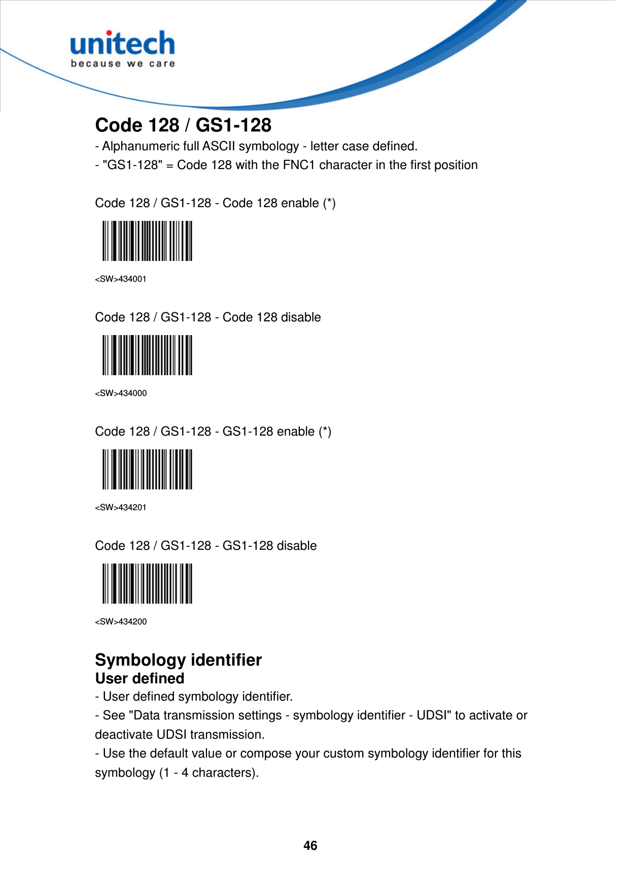  46     Code 128 / GS1-128 - Alphanumeric full ASCII symbology - letter case defined.   - &quot;GS1-128&quot; = Code 128 with the FNC1 character in the first position  Code 128 / GS1-128 - Code 128 enable (*)  &lt;SW&gt;434001  Code 128 / GS1-128 - Code 128 disable  &lt;SW&gt;434000  Code 128 / GS1-128 - GS1-128 enable (*)  &lt;SW&gt;434201  Code 128 / GS1-128 - GS1-128 disable  &lt;SW&gt;434200  Symbology identifier User defined - User defined symbology identifier. - See &quot;Data transmission settings - symbology identifier - UDSI&quot; to activate or deactivate UDSI transmission. - Use the default value or compose your custom symbology identifier for this symbology (1 - 4 characters).   