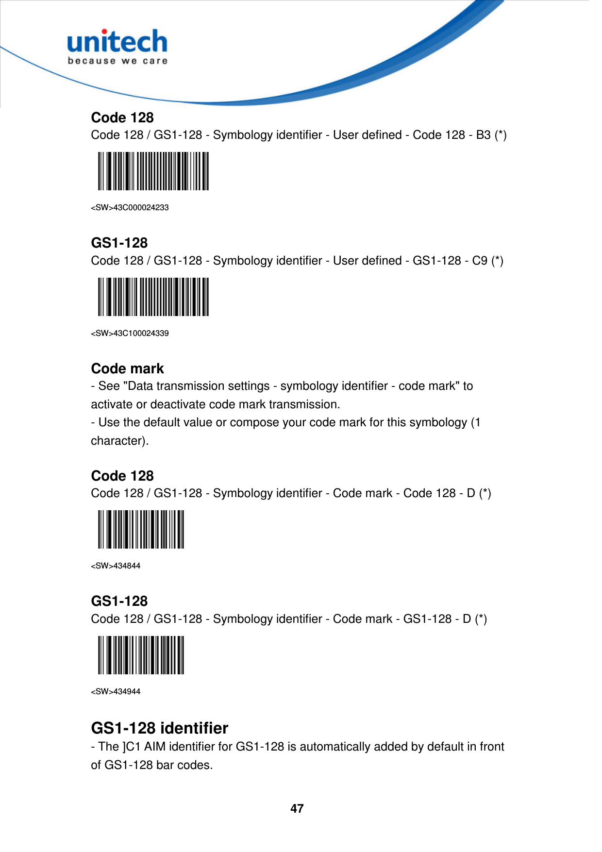  47     Code 128 Code 128 / GS1-128 - Symbology identifier - User defined - Code 128 - B3 (*)  &lt;SW&gt;43C000024233  GS1-128 Code 128 / GS1-128 - Symbology identifier - User defined - GS1-128 - C9 (*)  &lt;SW&gt;43C100024339  Code mark - See &quot;Data transmission settings - symbology identifier - code mark&quot; to activate or deactivate code mark transmission. - Use the default value or compose your code mark for this symbology (1 character).  Code 128 Code 128 / GS1-128 - Symbology identifier - Code mark - Code 128 - D (*)  &lt;SW&gt;434844  GS1-128 Code 128 / GS1-128 - Symbology identifier - Code mark - GS1-128 - D (*)  &lt;SW&gt;434944  GS1-128 identifier - The ]C1 AIM identifier for GS1-128 is automatically added by default in front of GS1-128 bar codes.  