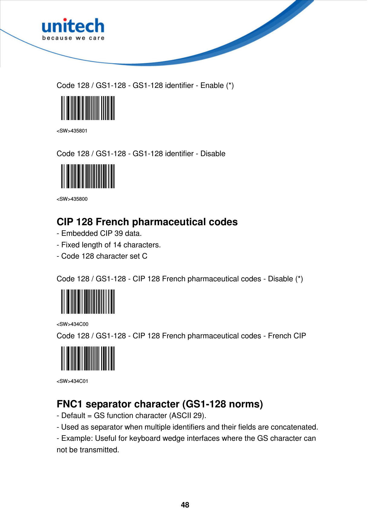  48      Code 128 / GS1-128 - GS1-128 identifier - Enable (*)  &lt;SW&gt;435801  Code 128 / GS1-128 - GS1-128 identifier - Disable  &lt;SW&gt;435800  CIP 128 French pharmaceutical codes - Embedded CIP 39 data.   - Fixed length of 14 characters.   - Code 128 character set C  Code 128 / GS1-128 - CIP 128 French pharmaceutical codes - Disable (*)  &lt;SW&gt;434C00 Code 128 / GS1-128 - CIP 128 French pharmaceutical codes - French CIP  &lt;SW&gt;434C01  FNC1 separator character (GS1-128 norms) - Default = GS function character (ASCII 29).   - Used as separator when multiple identifiers and their fields are concatenated.   - Example: Useful for keyboard wedge interfaces where the GS character can not be transmitted.    