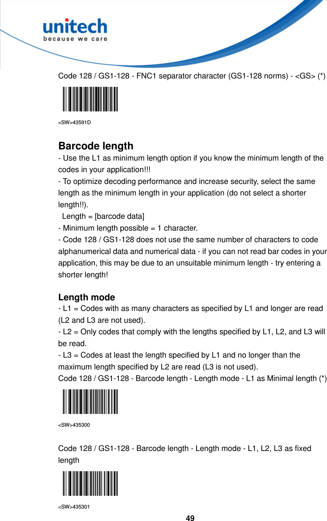  49     Code 128 / GS1-128 - FNC1 separator character (GS1-128 norms) - &lt;GS&gt; (*)  &lt;SW&gt;43591D  Barcode length - Use the L1 as minimum length option if you know the minimum length of the codes in your application!!!   - To optimize decoding performance and increase security, select the same length as the minimum length in your application (do not select a shorter length!!).     Length = [barcode data]   - Minimum length possible = 1 character.   - Code 128 / GS1-128 does not use the same number of characters to code alphanumerical data and numerical data - if you can not read bar codes in your application, this may be due to an unsuitable minimum length - try entering a shorter length!  Length mode - L1 = Codes with as many characters as specified by L1 and longer are read (L2 and L3 are not used). - L2 = Only codes that comply with the lengths specified by L1, L2, and L3 will be read. - L3 = Codes at least the length specified by L1 and no longer than the maximum length specified by L2 are read (L3 is not used). Code 128 / GS1-128 - Barcode length - Length mode - L1 as Minimal length (*)  &lt;SW&gt;435300  Code 128 / GS1-128 - Barcode length - Length mode - L1, L2, L3 as fixed length  &lt;SW&gt;435301 