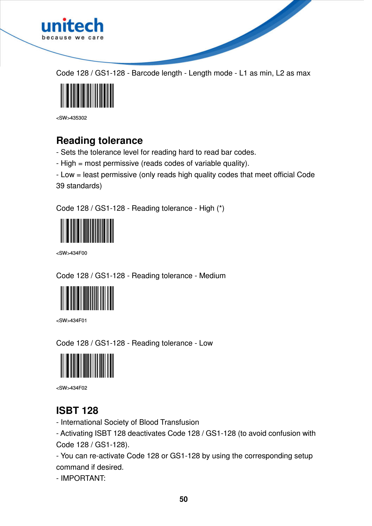  50     Code 128 / GS1-128 - Barcode length - Length mode - L1 as min, L2 as max  &lt;SW&gt;435302  Reading tolerance - Sets the tolerance level for reading hard to read bar codes. - High = most permissive (reads codes of variable quality). - Low = least permissive (only reads high quality codes that meet official Code 39 standards)  Code 128 / GS1-128 - Reading tolerance - High (*)  &lt;SW&gt;434F00  Code 128 / GS1-128 - Reading tolerance - Medium  &lt;SW&gt;434F01  Code 128 / GS1-128 - Reading tolerance - Low  &lt;SW&gt;434F02  ISBT 128 - International Society of Blood Transfusion   - Activating ISBT 128 deactivates Code 128 / GS1-128 (to avoid confusion with Code 128 / GS1-128).   - You can re-activate Code 128 or GS1-128 by using the corresponding setup command if desired.   - IMPORTANT:   