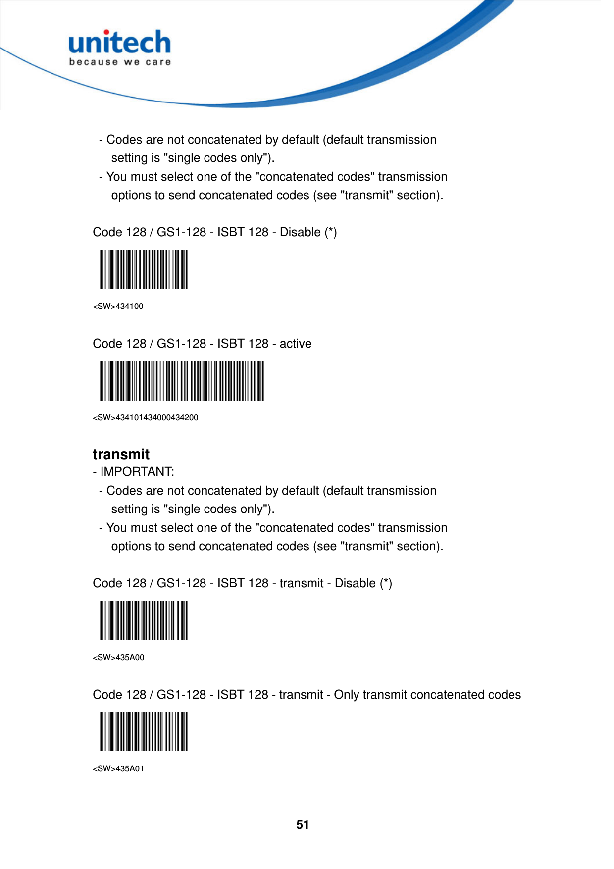  51        - Codes are not concatenated by default (default transmission         setting is &quot;single codes only&quot;).     - You must select one of the &quot;concatenated codes&quot; transmission         options to send concatenated codes (see &quot;transmit&quot; section).  Code 128 / GS1-128 - ISBT 128 - Disable (*)  &lt;SW&gt;434100  Code 128 / GS1-128 - ISBT 128 - active    &lt;SW&gt;434101434000434200  transmit - IMPORTANT:     - Codes are not concatenated by default (default transmission         setting is &quot;single codes only&quot;).     - You must select one of the &quot;concatenated codes&quot; transmission         options to send concatenated codes (see &quot;transmit&quot; section).  Code 128 / GS1-128 - ISBT 128 - transmit - Disable (*)  &lt;SW&gt;435A00  Code 128 / GS1-128 - ISBT 128 - transmit - Only transmit concatenated codes  &lt;SW&gt;435A01  