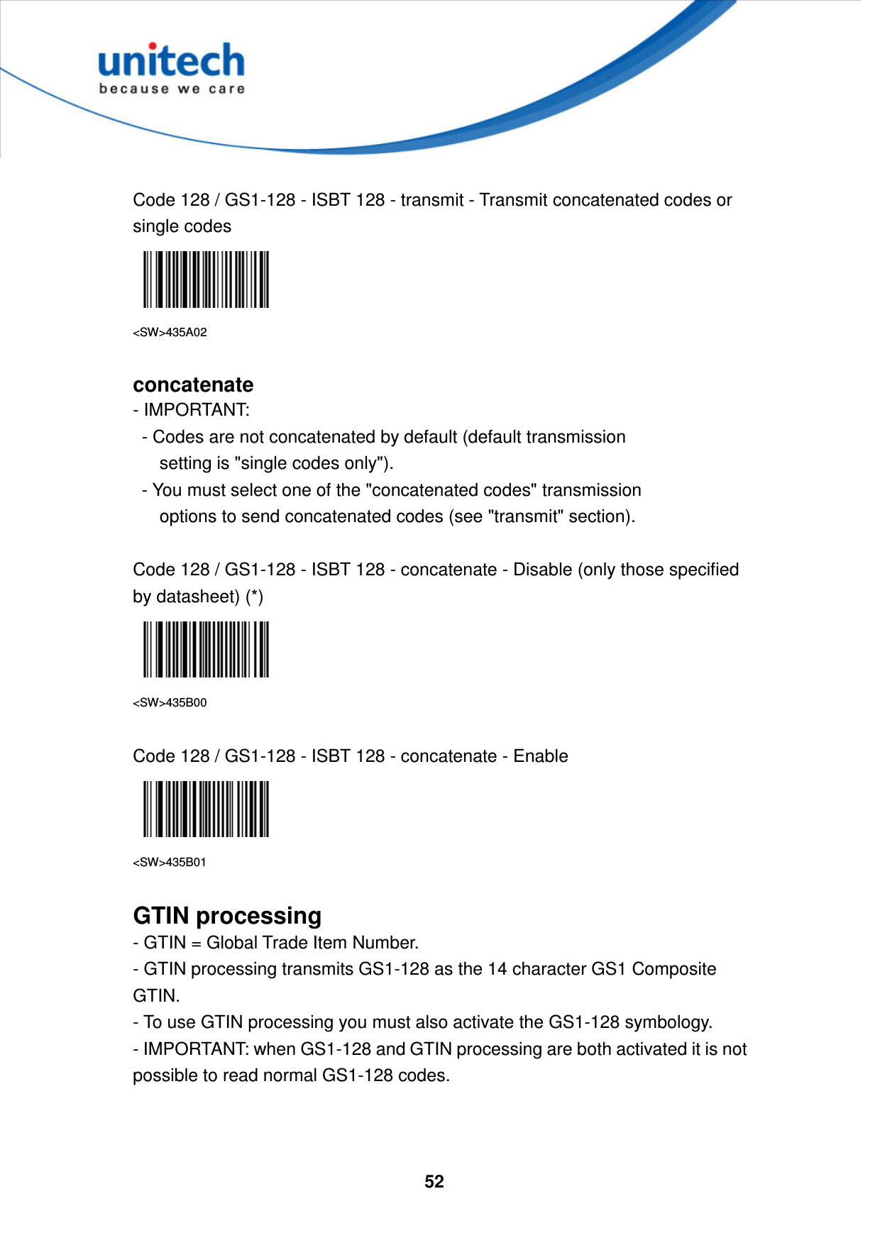  52      Code 128 / GS1-128 - ISBT 128 - transmit - Transmit concatenated codes or single codes  &lt;SW&gt;435A02  concatenate - IMPORTANT:     - Codes are not concatenated by default (default transmission         setting is &quot;single codes only&quot;).     - You must select one of the &quot;concatenated codes&quot; transmission         options to send concatenated codes (see &quot;transmit&quot; section).  Code 128 / GS1-128 - ISBT 128 - concatenate - Disable (only those specified by datasheet) (*)  &lt;SW&gt;435B00  Code 128 / GS1-128 - ISBT 128 - concatenate - Enable  &lt;SW&gt;435B01  GTIN processing - GTIN = Global Trade Item Number.   - GTIN processing transmits GS1-128 as the 14 character GS1 Composite GTIN.   - To use GTIN processing you must also activate the GS1-128 symbology.   - IMPORTANT: when GS1-128 and GTIN processing are both activated it is not possible to read normal GS1-128 codes.    