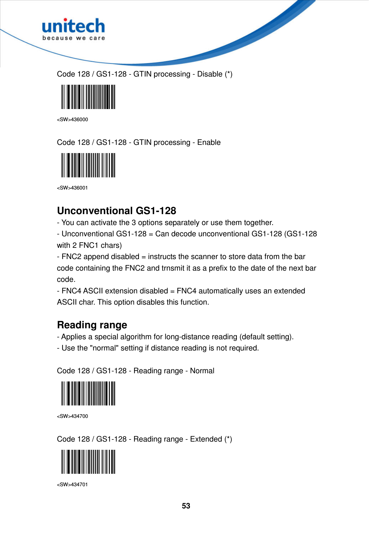  53     Code 128 / GS1-128 - GTIN processing - Disable (*)  &lt;SW&gt;436000  Code 128 / GS1-128 - GTIN processing - Enable  &lt;SW&gt;436001  Unconventional GS1-128 - You can activate the 3 options separately or use them together. - Unconventional GS1-128 = Can decode unconventional GS1-128 (GS1-128 with 2 FNC1 chars) - FNC2 append disabled = instructs the scanner to store data from the bar code containing the FNC2 and trnsmit it as a prefix to the date of the next bar code.   - FNC4 ASCII extension disabled = FNC4 automatically uses an extended ASCII char. This option disables this function.  Reading range - Applies a special algorithm for long-distance reading (default setting). - Use the &quot;normal&quot; setting if distance reading is not required.  Code 128 / GS1-128 - Reading range - Normal  &lt;SW&gt;434700  Code 128 / GS1-128 - Reading range - Extended (*)  &lt;SW&gt;434701 