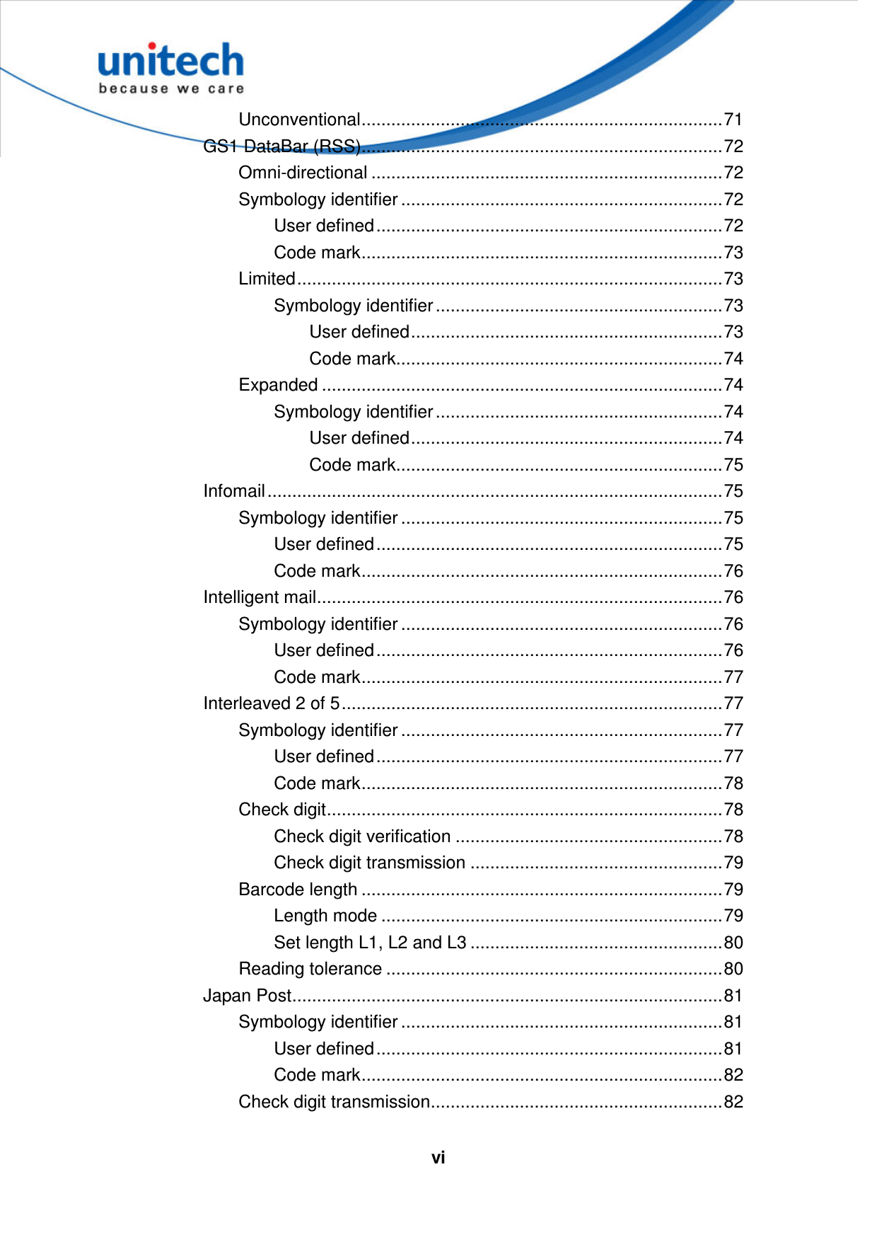   vi Unconventional.........................................................................71 GS1 DataBar (RSS).........................................................................72 Omni-directional .......................................................................72 Symbology identifier .................................................................72 User defined......................................................................72 Code mark.........................................................................73 Limited......................................................................................73 Symbology identifier ..........................................................73 User defined...............................................................73 Code mark..................................................................74 Expanded .................................................................................74 Symbology identifier ..........................................................74 User defined...............................................................74 Code mark..................................................................75 Infomail............................................................................................75 Symbology identifier .................................................................75 User defined......................................................................75 Code mark.........................................................................76 Intelligent mail..................................................................................76 Symbology identifier .................................................................76 User defined......................................................................76 Code mark.........................................................................77 Interleaved 2 of 5.............................................................................77 Symbology identifier .................................................................77 User defined......................................................................77 Code mark.........................................................................78 Check digit................................................................................78 Check digit verification ......................................................78 Check digit transmission ...................................................79 Barcode length .........................................................................79 Length mode .....................................................................79 Set length L1, L2 and L3 ...................................................80 Reading tolerance ....................................................................80 Japan Post.......................................................................................81 Symbology identifier .................................................................81 User defined......................................................................81 Code mark.........................................................................82 Check digit transmission...........................................................82 