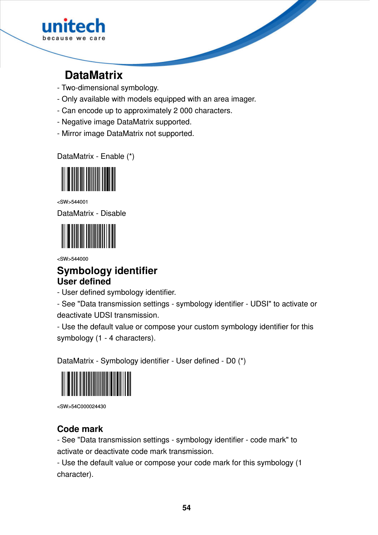  54     DataMatrix - Two-dimensional symbology.   - Only available with models equipped with an area imager.   - Can encode up to approximately 2 000 characters.   - Negative image DataMatrix supported.   - Mirror image DataMatrix not supported.  DataMatrix - Enable (*)  &lt;SW&gt;544001 DataMatrix - Disable  &lt;SW&gt;544000 Symbology identifier User defined - User defined symbology identifier. - See &quot;Data transmission settings - symbology identifier - UDSI&quot; to activate or deactivate UDSI transmission. - Use the default value or compose your custom symbology identifier for this symbology (1 - 4 characters).  DataMatrix - Symbology identifier - User defined - D0 (*)  &lt;SW&gt;54C000024430  Code mark - See &quot;Data transmission settings - symbology identifier - code mark&quot; to activate or deactivate code mark transmission. - Use the default value or compose your code mark for this symbology (1 character).  