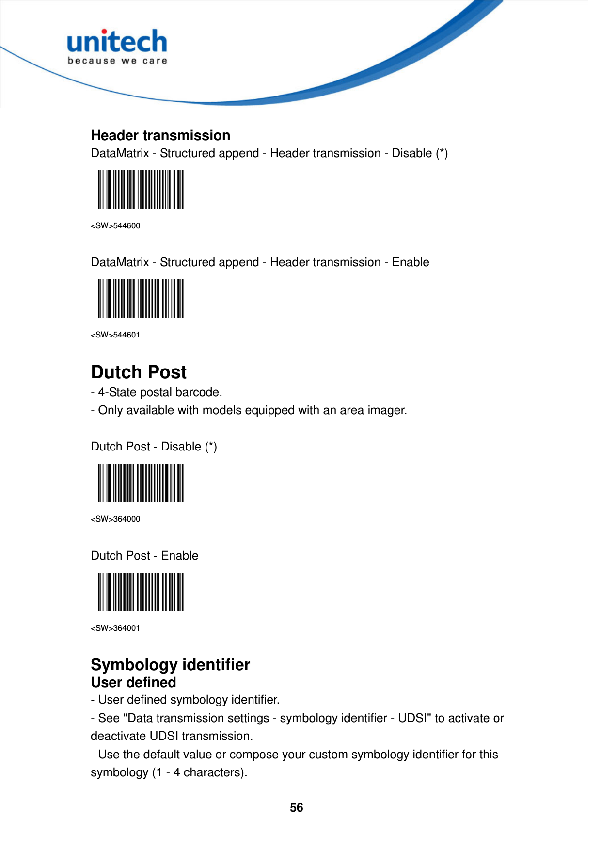  56      Header transmission DataMatrix - Structured append - Header transmission - Disable (*)  &lt;SW&gt;544600  DataMatrix - Structured append - Header transmission - Enable  &lt;SW&gt;544601  Dutch Post - 4-State postal barcode.   - Only available with models equipped with an area imager.  Dutch Post - Disable (*)  &lt;SW&gt;364000  Dutch Post - Enable  &lt;SW&gt;364001  Symbology identifier User defined - User defined symbology identifier. - See &quot;Data transmission settings - symbology identifier - UDSI&quot; to activate or deactivate UDSI transmission. - Use the default value or compose your custom symbology identifier for this symbology (1 - 4 characters). 