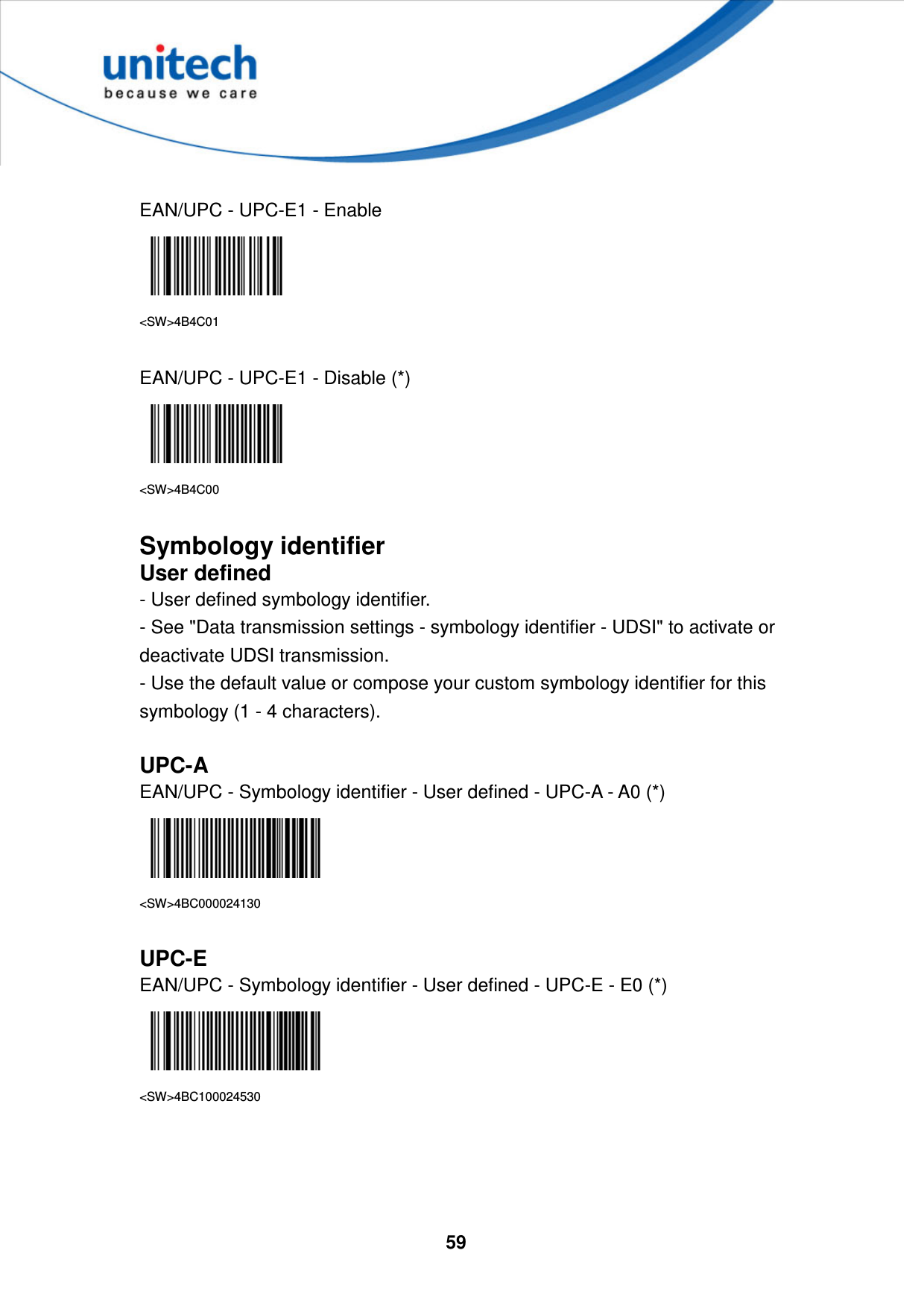  59      EAN/UPC - UPC-E1 - Enable  &lt;SW&gt;4B4C01  EAN/UPC - UPC-E1 - Disable (*)  &lt;SW&gt;4B4C00  Symbology identifier User defined - User defined symbology identifier. - See &quot;Data transmission settings - symbology identifier - UDSI&quot; to activate or deactivate UDSI transmission. - Use the default value or compose your custom symbology identifier for this symbology (1 - 4 characters).  UPC-A EAN/UPC - Symbology identifier - User defined - UPC-A - A0 (*)  &lt;SW&gt;4BC000024130  UPC-E EAN/UPC - Symbology identifier - User defined - UPC-E - E0 (*)  &lt;SW&gt;4BC100024530     