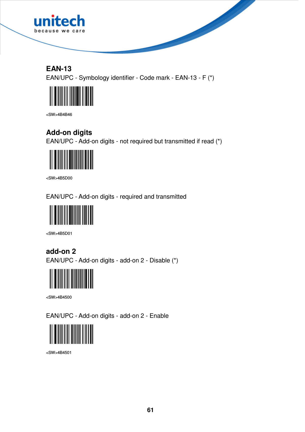  61      EAN-13 EAN/UPC - Symbology identifier - Code mark - EAN-13 - F (*)  &lt;SW&gt;4B4B46  Add-on digits EAN/UPC - Add-on digits - not required but transmitted if read (*)  &lt;SW&gt;4B5D00  EAN/UPC - Add-on digits - required and transmitted  &lt;SW&gt;4B5D01  add-on 2 EAN/UPC - Add-on digits - add-on 2 - Disable (*)  &lt;SW&gt;4B4500  EAN/UPC - Add-on digits - add-on 2 - Enable  &lt;SW&gt;4B4501      