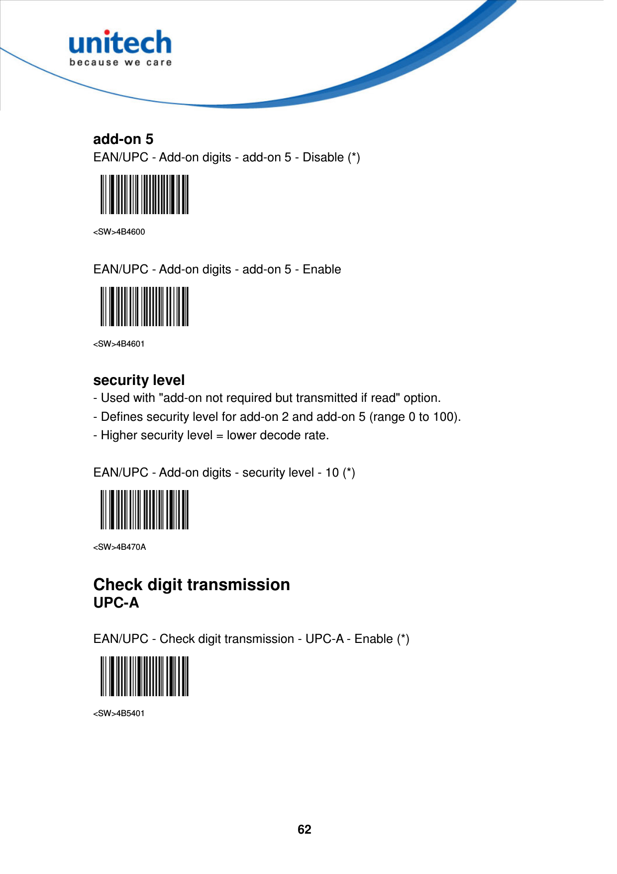  62      add-on 5 EAN/UPC - Add-on digits - add-on 5 - Disable (*)  &lt;SW&gt;4B4600  EAN/UPC - Add-on digits - add-on 5 - Enable  &lt;SW&gt;4B4601  security level - Used with &quot;add-on not required but transmitted if read&quot; option.   - Defines security level for add-on 2 and add-on 5 (range 0 to 100).   - Higher security level = lower decode rate.  EAN/UPC - Add-on digits - security level - 10 (*)  &lt;SW&gt;4B470A  Check digit transmission UPC-A  EAN/UPC - Check digit transmission - UPC-A - Enable (*)  &lt;SW&gt;4B5401      