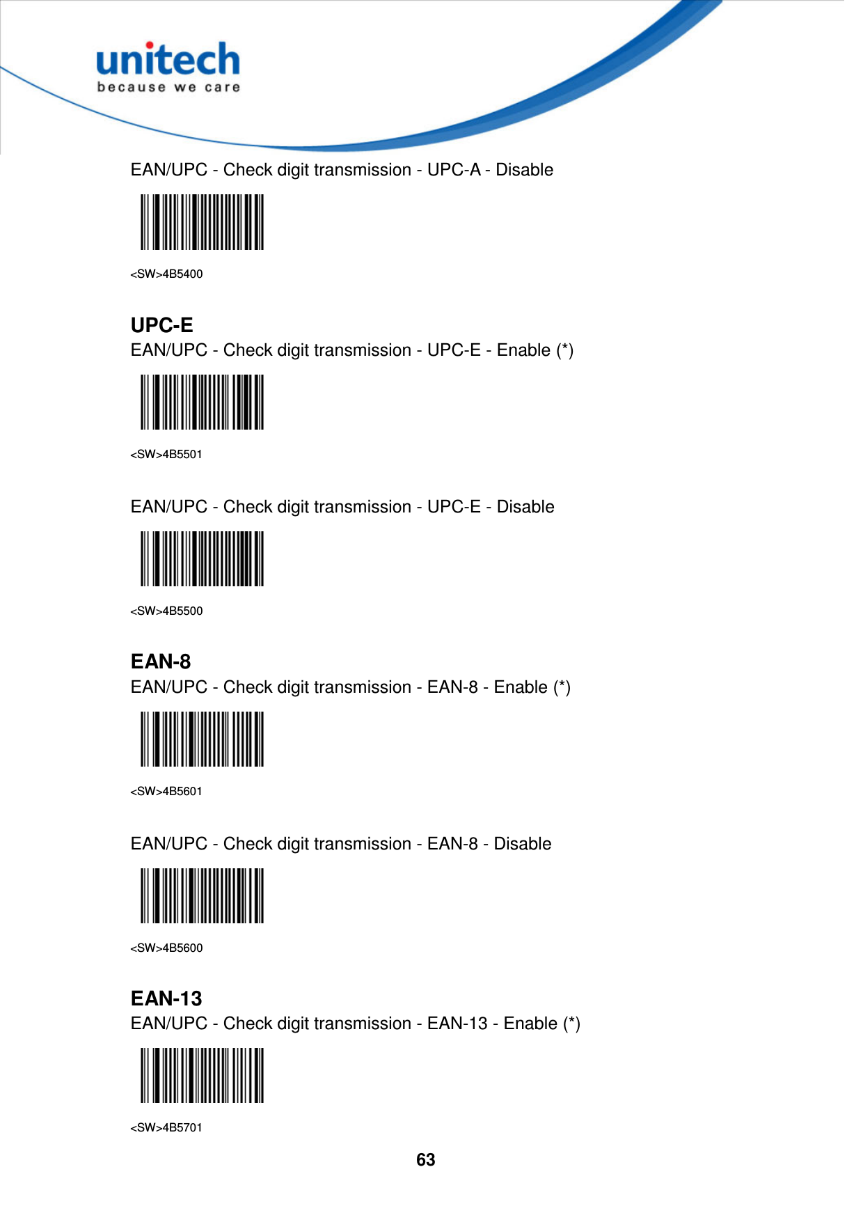  63     EAN/UPC - Check digit transmission - UPC-A - Disable  &lt;SW&gt;4B5400  UPC-E EAN/UPC - Check digit transmission - UPC-E - Enable (*)  &lt;SW&gt;4B5501  EAN/UPC - Check digit transmission - UPC-E - Disable  &lt;SW&gt;4B5500  EAN-8 EAN/UPC - Check digit transmission - EAN-8 - Enable (*)  &lt;SW&gt;4B5601  EAN/UPC - Check digit transmission - EAN-8 - Disable  &lt;SW&gt;4B5600  EAN-13 EAN/UPC - Check digit transmission - EAN-13 - Enable (*)  &lt;SW&gt;4B5701 