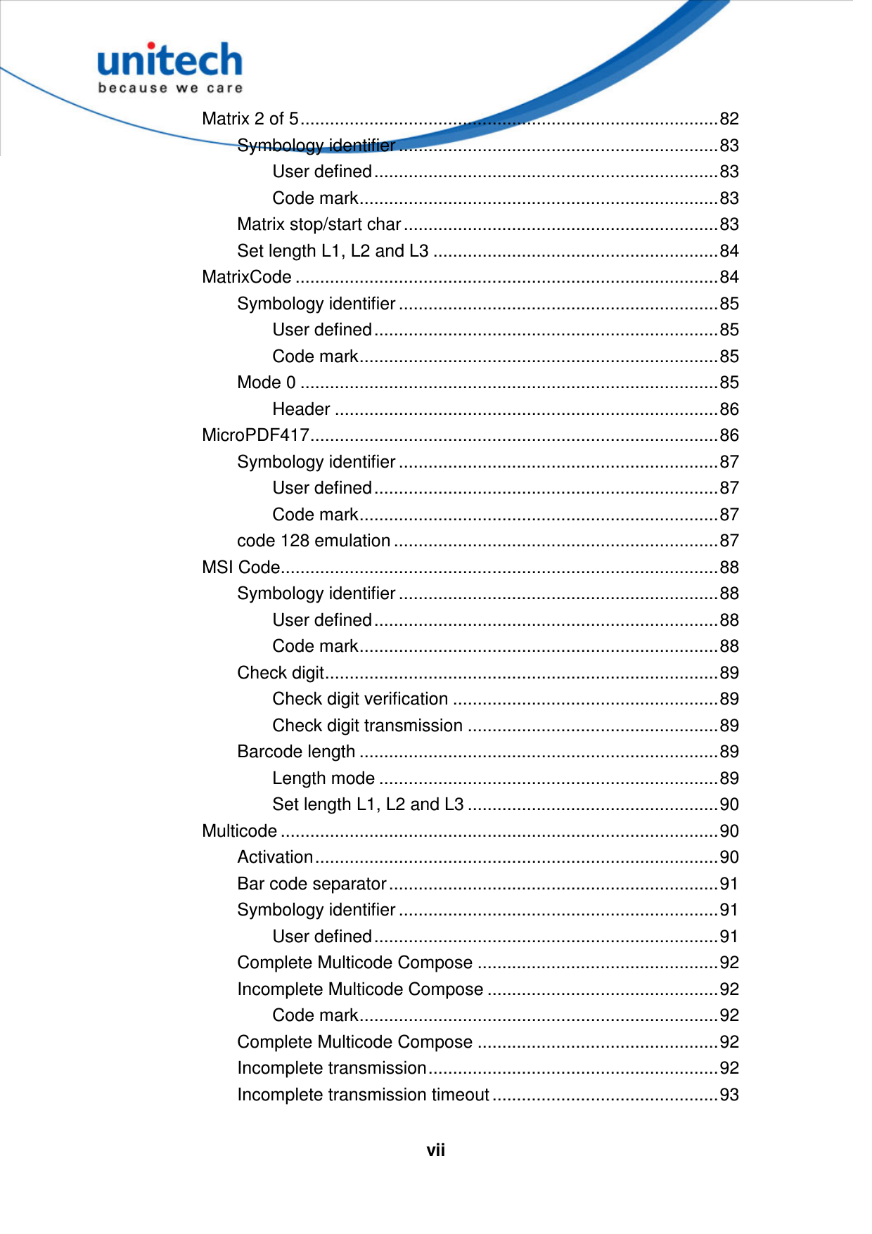   vii Matrix 2 of 5.....................................................................................82 Symbology identifier .................................................................83 User defined......................................................................83 Code mark.........................................................................83 Matrix stop/start char................................................................83 Set length L1, L2 and L3 ..........................................................84 MatrixCode ......................................................................................84 Symbology identifier .................................................................85 User defined......................................................................85 Code mark.........................................................................85 Mode 0 .....................................................................................85 Header ..............................................................................86 MicroPDF417...................................................................................86 Symbology identifier .................................................................87 User defined......................................................................87 Code mark.........................................................................87 code 128 emulation ..................................................................87 MSI Code.........................................................................................88 Symbology identifier .................................................................88 User defined......................................................................88 Code mark.........................................................................88 Check digit................................................................................89 Check digit verification ......................................................89 Check digit transmission ...................................................89 Barcode length .........................................................................89 Length mode .....................................................................89 Set length L1, L2 and L3 ...................................................90 Multicode .........................................................................................90 Activation..................................................................................90 Bar code separator...................................................................91 Symbology identifier .................................................................91 User defined......................................................................91 Complete Multicode Compose .................................................92 Incomplete Multicode Compose ...............................................92 Code mark.........................................................................92 Complete Multicode Compose .................................................92 Incomplete transmission...........................................................92 Incomplete transmission timeout ..............................................93 