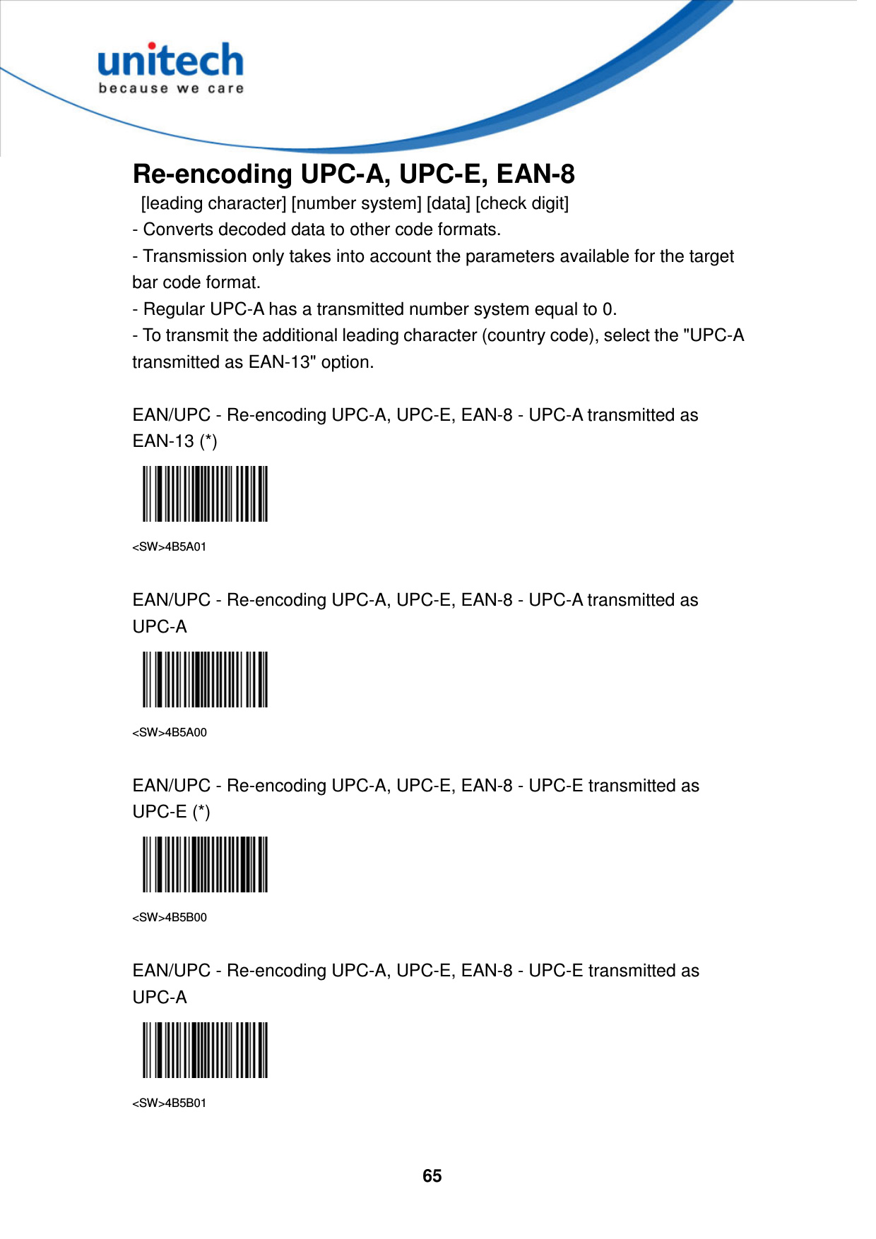  65     Re-encoding UPC-A, UPC-E, EAN-8   [leading character] [number system] [data] [check digit]   - Converts decoded data to other code formats.   - Transmission only takes into account the parameters available for the target bar code format.   - Regular UPC-A has a transmitted number system equal to 0.   - To transmit the additional leading character (country code), select the &quot;UPC-A transmitted as EAN-13&quot; option.  EAN/UPC - Re-encoding UPC-A, UPC-E, EAN-8 - UPC-A transmitted as EAN-13 (*)  &lt;SW&gt;4B5A01  EAN/UPC - Re-encoding UPC-A, UPC-E, EAN-8 - UPC-A transmitted as UPC-A  &lt;SW&gt;4B5A00  EAN/UPC - Re-encoding UPC-A, UPC-E, EAN-8 - UPC-E transmitted as UPC-E (*)  &lt;SW&gt;4B5B00  EAN/UPC - Re-encoding UPC-A, UPC-E, EAN-8 - UPC-E transmitted as UPC-A  &lt;SW&gt;4B5B01  