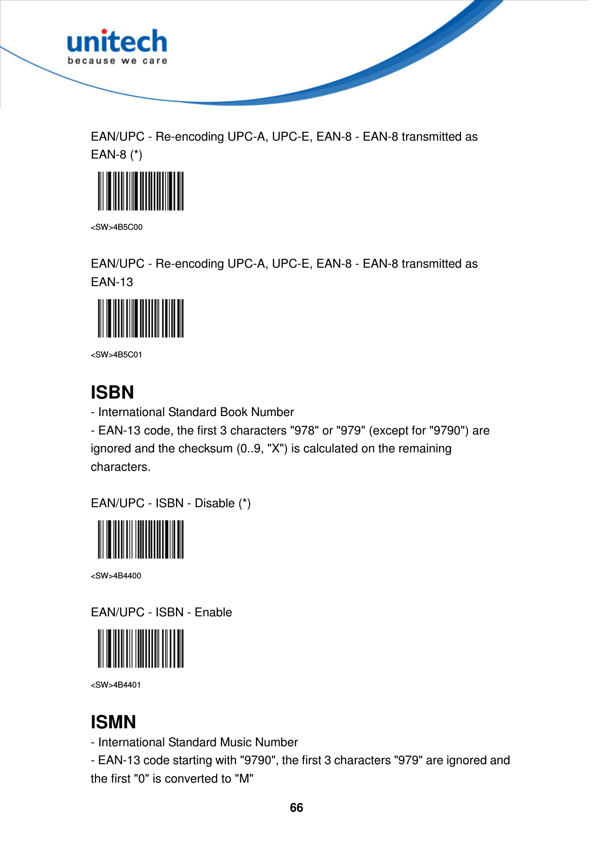  66      EAN/UPC - Re-encoding UPC-A, UPC-E, EAN-8 - EAN-8 transmitted as EAN-8 (*)  &lt;SW&gt;4B5C00  EAN/UPC - Re-encoding UPC-A, UPC-E, EAN-8 - EAN-8 transmitted as EAN-13  &lt;SW&gt;4B5C01  ISBN - International Standard Book Number   - EAN-13 code, the first 3 characters &quot;978&quot; or &quot;979&quot; (except for &quot;9790&quot;) are ignored and the checksum (0..9, &quot;X&quot;) is calculated on the remaining characters.  EAN/UPC - ISBN - Disable (*)  &lt;SW&gt;4B4400  EAN/UPC - ISBN - Enable  &lt;SW&gt;4B4401  ISMN - International Standard Music Number   - EAN-13 code starting with &quot;9790&quot;, the first 3 characters &quot;979&quot; are ignored and the first &quot;0&quot; is converted to &quot;M&quot; 