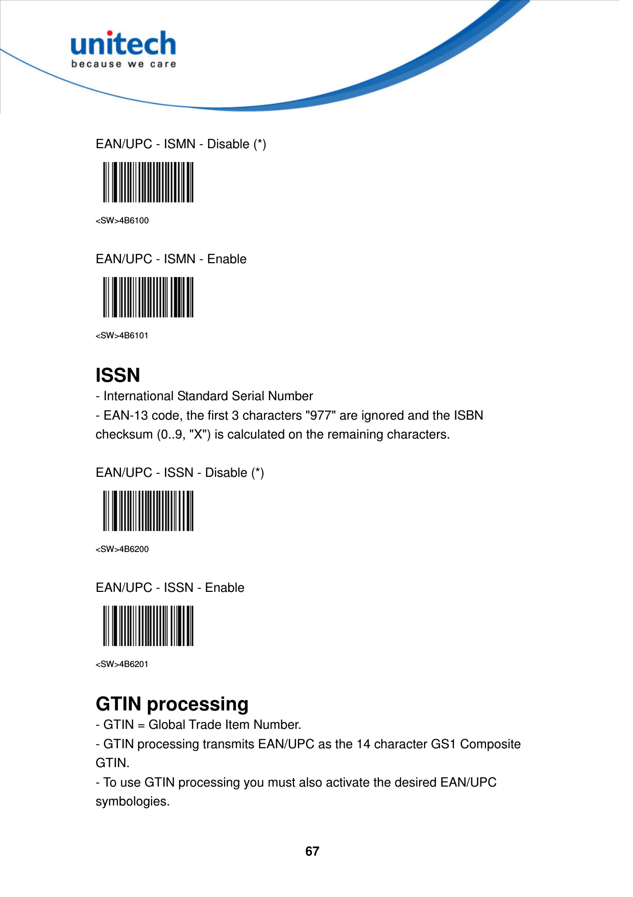  67      EAN/UPC - ISMN - Disable (*)  &lt;SW&gt;4B6100  EAN/UPC - ISMN - Enable  &lt;SW&gt;4B6101  ISSN - International Standard Serial Number   - EAN-13 code, the first 3 characters &quot;977&quot; are ignored and the ISBN checksum (0..9, &quot;X&quot;) is calculated on the remaining characters.  EAN/UPC - ISSN - Disable (*)  &lt;SW&gt;4B6200  EAN/UPC - ISSN - Enable  &lt;SW&gt;4B6201  GTIN processing - GTIN = Global Trade Item Number.   - GTIN processing transmits EAN/UPC as the 14 character GS1 Composite GTIN.   - To use GTIN processing you must also activate the desired EAN/UPC symbologies.  