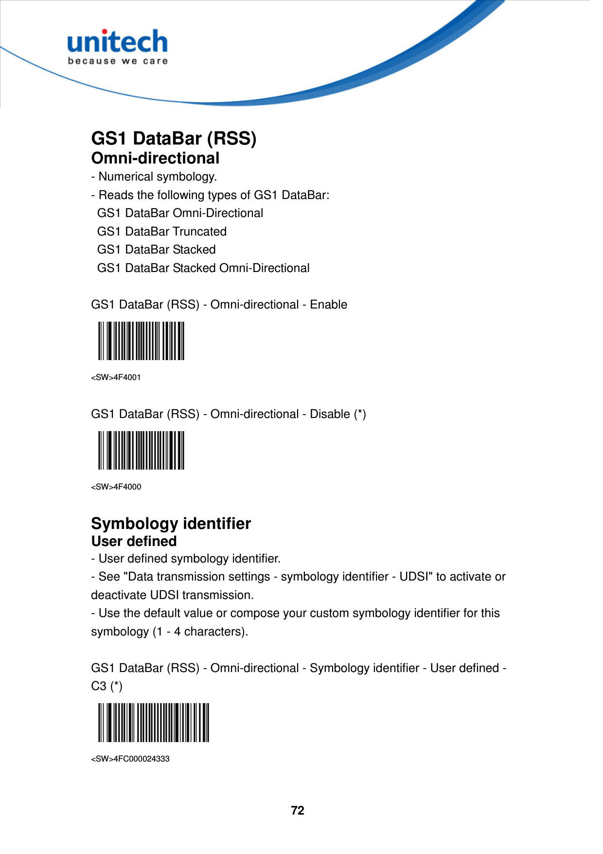  72      GS1 DataBar (RSS) Omni-directional - Numerical symbology.   - Reads the following types of GS1 DataBar:     GS1 DataBar Omni-Directional     GS1 DataBar Truncated     GS1 DataBar Stacked     GS1 DataBar Stacked Omni-Directional  GS1 DataBar (RSS) - Omni-directional - Enable  &lt;SW&gt;4F4001  GS1 DataBar (RSS) - Omni-directional - Disable (*)  &lt;SW&gt;4F4000  Symbology identifier User defined - User defined symbology identifier. - See &quot;Data transmission settings - symbology identifier - UDSI&quot; to activate or deactivate UDSI transmission. - Use the default value or compose your custom symbology identifier for this symbology (1 - 4 characters).  GS1 DataBar (RSS) - Omni-directional - Symbology identifier - User defined - C3 (*)  &lt;SW&gt;4FC000024333  