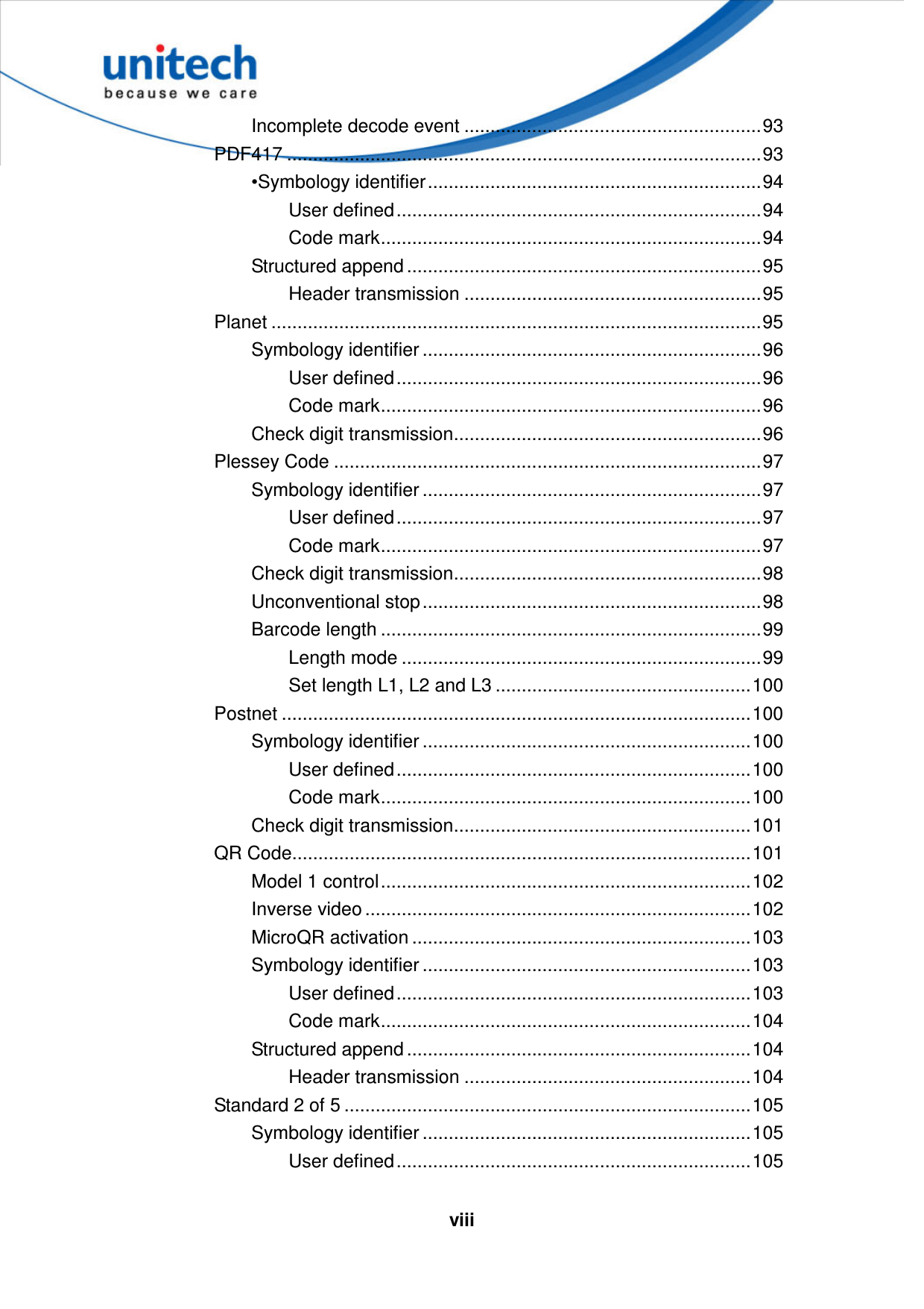   viii Incomplete decode event .........................................................93 PDF417 ...........................................................................................93 •Symbology identifier................................................................94 User defined......................................................................94 Code mark.........................................................................94 Structured append ....................................................................95 Header transmission .........................................................95 Planet ..............................................................................................95 Symbology identifier .................................................................96 User defined......................................................................96 Code mark.........................................................................96 Check digit transmission...........................................................96 Plessey Code ..................................................................................97 Symbology identifier .................................................................97 User defined......................................................................97 Code mark.........................................................................97 Check digit transmission...........................................................98 Unconventional stop.................................................................98 Barcode length .........................................................................99 Length mode .....................................................................99 Set length L1, L2 and L3 .................................................100 Postnet ..........................................................................................100 Symbology identifier ...............................................................100 User defined....................................................................100 Code mark.......................................................................100 Check digit transmission.........................................................101 QR Code........................................................................................101 Model 1 control.......................................................................102 Inverse video ..........................................................................102 MicroQR activation .................................................................103 Symbology identifier ...............................................................103 User defined....................................................................103 Code mark.......................................................................104 Structured append ..................................................................104 Header transmission .......................................................104 Standard 2 of 5 ..............................................................................105 Symbology identifier ...............................................................105 User defined....................................................................105 