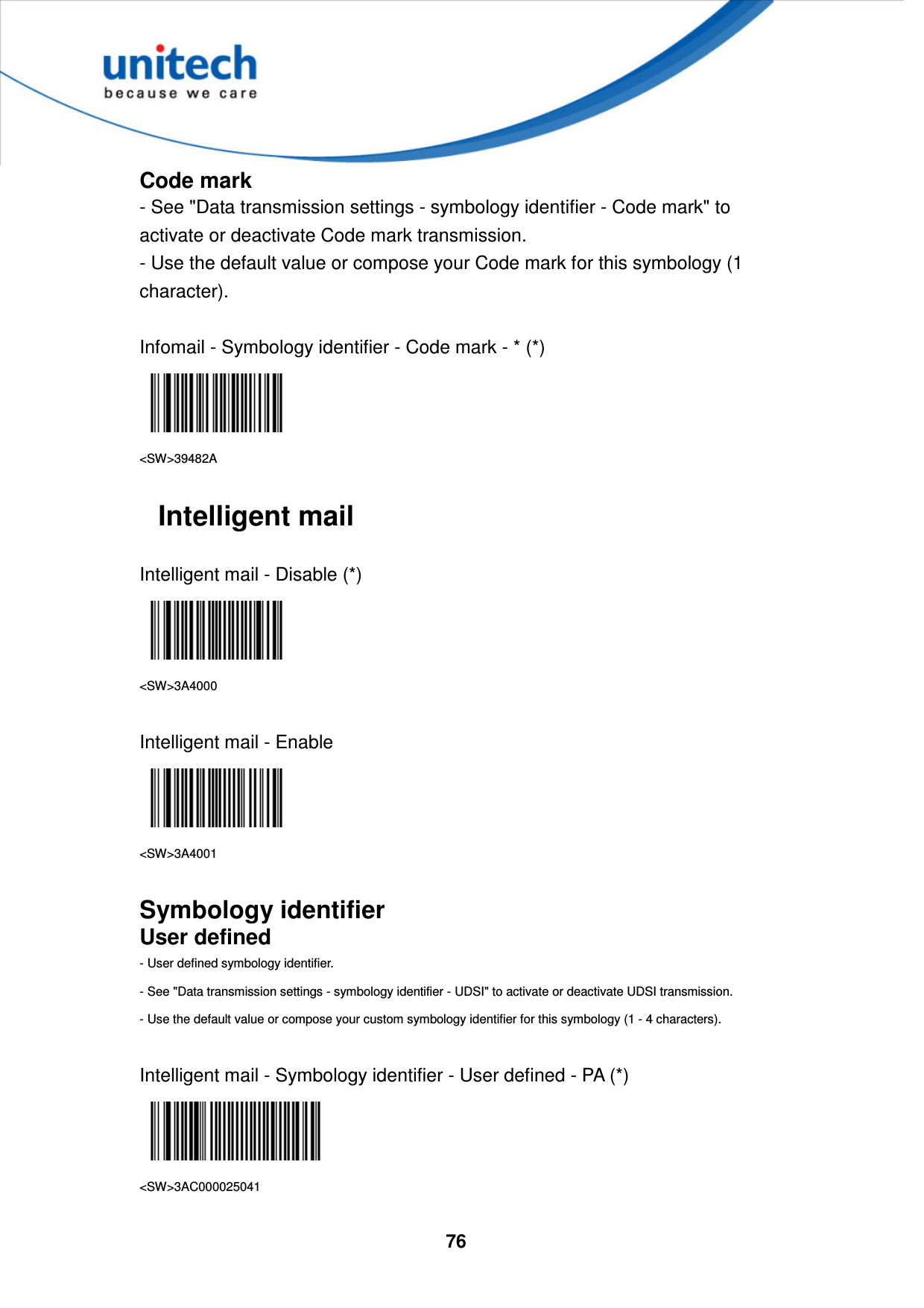  76     Code mark - See &quot;Data transmission settings - symbology identifier - Code mark&quot; to activate or deactivate Code mark transmission. - Use the default value or compose your Code mark for this symbology (1 character).  Infomail - Symbology identifier - Code mark - * (*)  &lt;SW&gt;39482A  Intelligent mail  Intelligent mail - Disable (*)  &lt;SW&gt;3A4000  Intelligent mail - Enable  &lt;SW&gt;3A4001  Symbology identifier User defined - User defined symbology identifier. - See &quot;Data transmission settings - symbology identifier - UDSI&quot; to activate or deactivate UDSI transmission. - Use the default value or compose your custom symbology identifier for this symbology (1 - 4 characters).  Intelligent mail - Symbology identifier - User defined - PA (*)  &lt;SW&gt;3AC000025041  