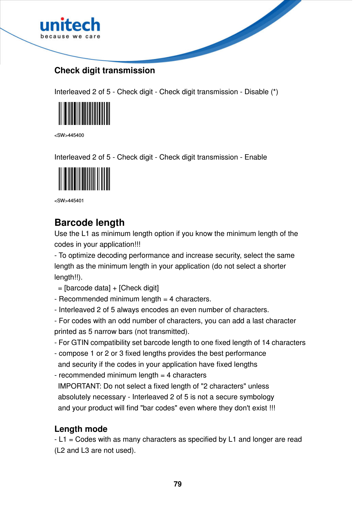  79     Check digit transmission  Interleaved 2 of 5 - Check digit - Check digit transmission - Disable (*)  &lt;SW&gt;445400  Interleaved 2 of 5 - Check digit - Check digit transmission - Enable  &lt;SW&gt;445401  Barcode length Use the L1 as minimum length option if you know the minimum length of the codes in your application!!!   - To optimize decoding performance and increase security, select the same length as the minimum length in your application (do not select a shorter length!!).     = [barcode data] + [Check digit]   - Recommended minimum length = 4 characters.   - Interleaved 2 of 5 always encodes an even number of characters.   - For codes with an odd number of characters, you can add a last character printed as 5 narrow bars (not transmitted).   - For GTIN compatibility set barcode length to one fixed length of 14 characters   - compose 1 or 2 or 3 fixed lengths provides the best performance     and security if the codes in your application have fixed lengths   - recommended minimum length = 4 characters     IMPORTANT: Do not select a fixed length of &quot;2 characters&quot; unless     absolutely necessary - Interleaved 2 of 5 is not a secure symbology     and your product will find &quot;bar codes&quot; even where they don&apos;t exist !!!  Length mode - L1 = Codes with as many characters as specified by L1 and longer are read (L2 and L3 are not used).   