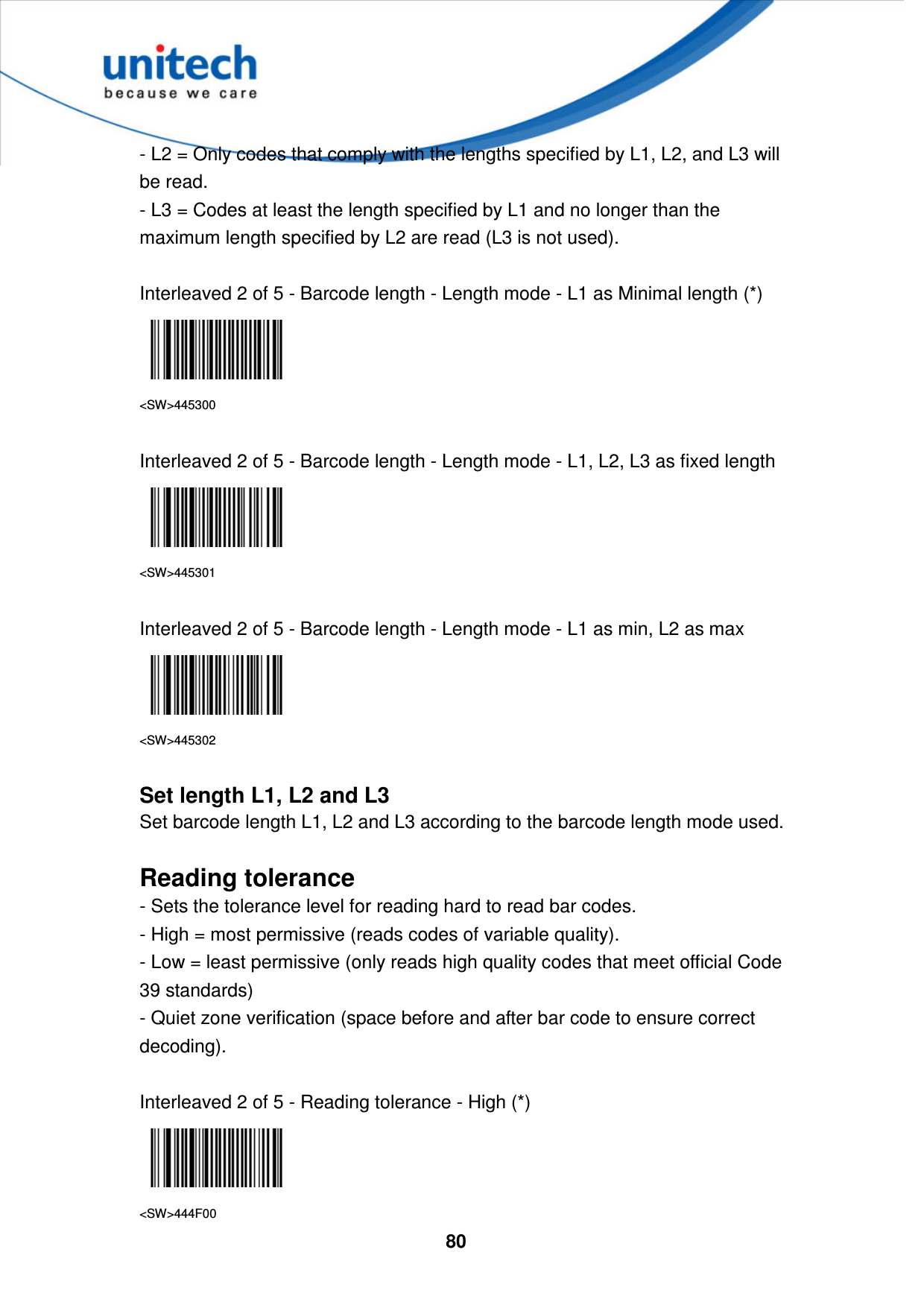  80    - L2 = Only codes that comply with the lengths specified by L1, L2, and L3 will be read. - L3 = Codes at least the length specified by L1 and no longer than the maximum length specified by L2 are read (L3 is not used).  Interleaved 2 of 5 - Barcode length - Length mode - L1 as Minimal length (*)  &lt;SW&gt;445300  Interleaved 2 of 5 - Barcode length - Length mode - L1, L2, L3 as fixed length  &lt;SW&gt;445301  Interleaved 2 of 5 - Barcode length - Length mode - L1 as min, L2 as max  &lt;SW&gt;445302  Set length L1, L2 and L3 Set barcode length L1, L2 and L3 according to the barcode length mode used.  Reading tolerance - Sets the tolerance level for reading hard to read bar codes. - High = most permissive (reads codes of variable quality). - Low = least permissive (only reads high quality codes that meet official Code 39 standards) - Quiet zone verification (space before and after bar code to ensure correct decoding).  Interleaved 2 of 5 - Reading tolerance - High (*)  &lt;SW&gt;444F00 