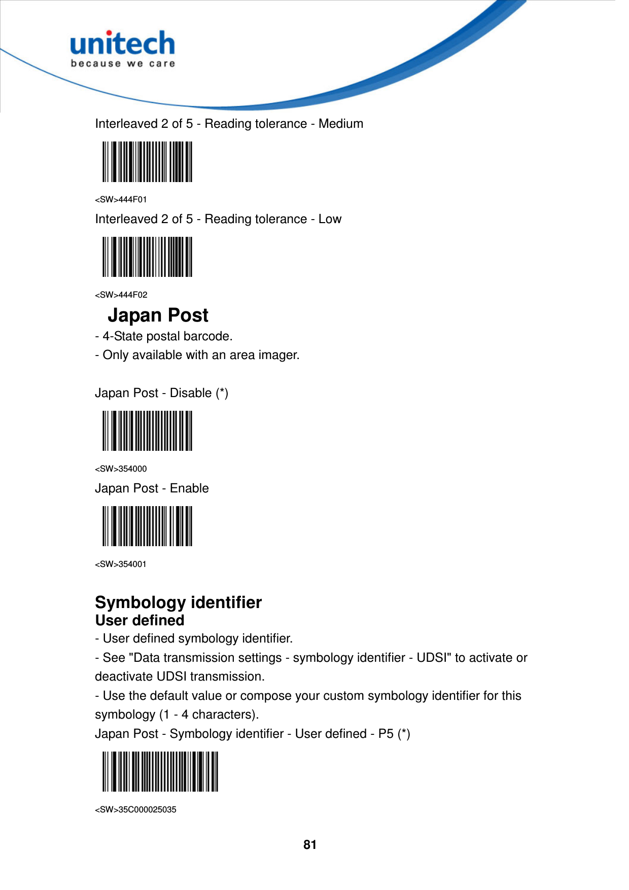  81     Interleaved 2 of 5 - Reading tolerance - Medium  &lt;SW&gt;444F01 Interleaved 2 of 5 - Reading tolerance - Low  &lt;SW&gt;444F02 Japan Post - 4-State postal barcode.   - Only available with an area imager.  Japan Post - Disable (*)  &lt;SW&gt;354000 Japan Post - Enable  &lt;SW&gt;354001  Symbology identifier User defined - User defined symbology identifier. - See &quot;Data transmission settings - symbology identifier - UDSI&quot; to activate or deactivate UDSI transmission. - Use the default value or compose your custom symbology identifier for this symbology (1 - 4 characters). Japan Post - Symbology identifier - User defined - P5 (*)  &lt;SW&gt;35C000025035 