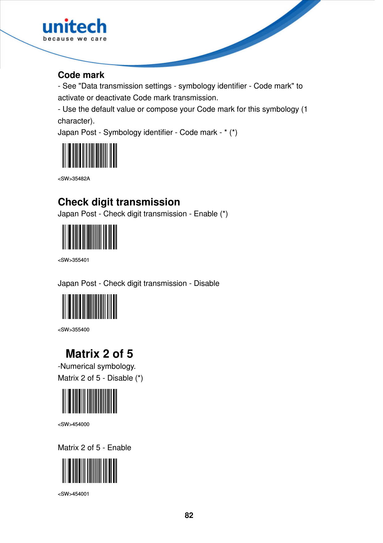  82     Code mark - See &quot;Data transmission settings - symbology identifier - Code mark&quot; to activate or deactivate Code mark transmission. - Use the default value or compose your Code mark for this symbology (1 character). Japan Post - Symbology identifier - Code mark - * (*)  &lt;SW&gt;35482A  Check digit transmission Japan Post - Check digit transmission - Enable (*)  &lt;SW&gt;355401  Japan Post - Check digit transmission - Disable  &lt;SW&gt;355400  Matrix 2 of 5 -Numerical symbology. Matrix 2 of 5 - Disable (*)  &lt;SW&gt;454000  Matrix 2 of 5 - Enable  &lt;SW&gt;454001 