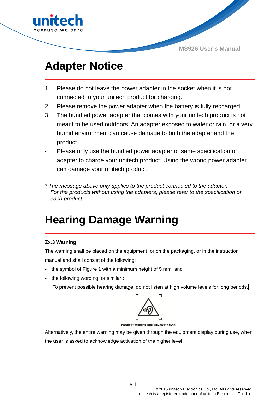                                          viii  © 2015 unitech Electronics Co., Ltd. All rights reserved.   unitech is a registered trademark of unitech Electronics Co., Ltd. MS926 User’s Manual Adapter Notice  1.  Please do not leave the power adapter in the socket when it is not connected to your unitech product for charging. 2.  Please remove the power adapter when the battery is fully recharged. 3.  The bundled power adapter that comes with your unitech product is not meant to be used outdoors. An adapter exposed to water or rain, or a very humid environment can cause damage to both the adapter and the product.  4.  Please only use the bundled power adapter or same specification of adapter to charge your unitech product. Using the wrong power adapter can damage your unitech product.  * The message above only applies to the product connected to the adapter. For the products without using the adapters, please refer to the specification of each product.  Hearing Damage Warning  Zx.3 Warning The warning shall be placed on the equipment, or on the packaging, or in the instruction manual and shall consist of the following: -    the symbol of Figure 1 with a minimum height of 5 mm; and   -    the following wording, or similar :         To prevent possible hearing damage, do not listen at high volume levels for long periods.  Alternatively, the entire warning may be given through the equipment display during use, when the user is asked to acknowledge activation of the higher level.   