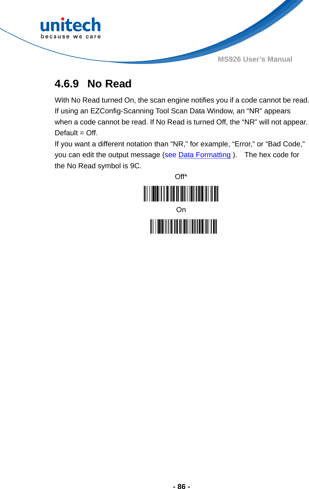  - 86 - MS926 User’s Manual 4.6.9  No Read With No Read turned On, the scan engine notifies you if a code cannot be read.   If using an EZConfig-Scanning Tool Scan Data Window, an “NR” appears when a code cannot be read. If No Read is turned Off, the “NR” will not appear. Default = Off. If you want a different notation than “NR,” for example, “Error,” or “Bad Code,” you can edit the output message (see Data Formatting ).    The hex code for the No Read symbol is 9C. Off*  On  