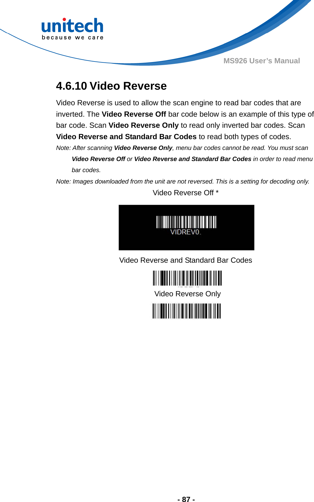  - 87 - MS926 User’s Manual 4.6.10 Video Reverse Video Reverse is used to allow the scan engine to read bar codes that are inverted. The Video Reverse Off bar code below is an example of this type of bar code. Scan Video Reverse Only to read only inverted bar codes. Scan Video Reverse and Standard Bar Codes to read both types of codes.   Note: After scanning Video Reverse Only, menu bar codes cannot be read. You must scan         Video Reverse Off or Video Reverse and Standard Bar Codes in order to read menu bar codes. Note: Images downloaded from the unit are not reversed. This is a setting for decoding only. Video Reverse Off *  Video Reverse and Standard Bar Codes  Video Reverse Only  