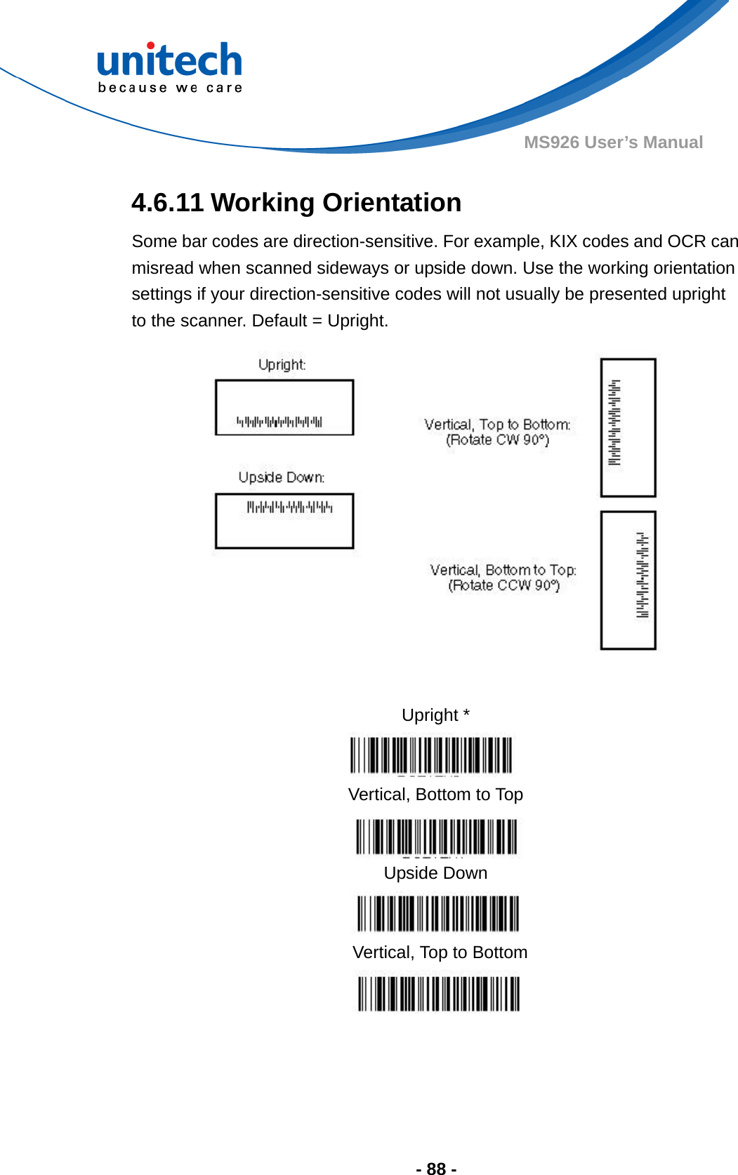  - 88 - MS926 User’s Manual  4.6.11 Working Orientation Some bar codes are direction-sensitive. For example, KIX codes and OCR can misread when scanned sideways or upside down. Use the working orientation settings if your direction-sensitive codes will not usually be presented upright to the scanner. Default = Upright.                 Upright *  Vertical, Bottom to Top  Upside Down  Vertical, Top to Bottom  