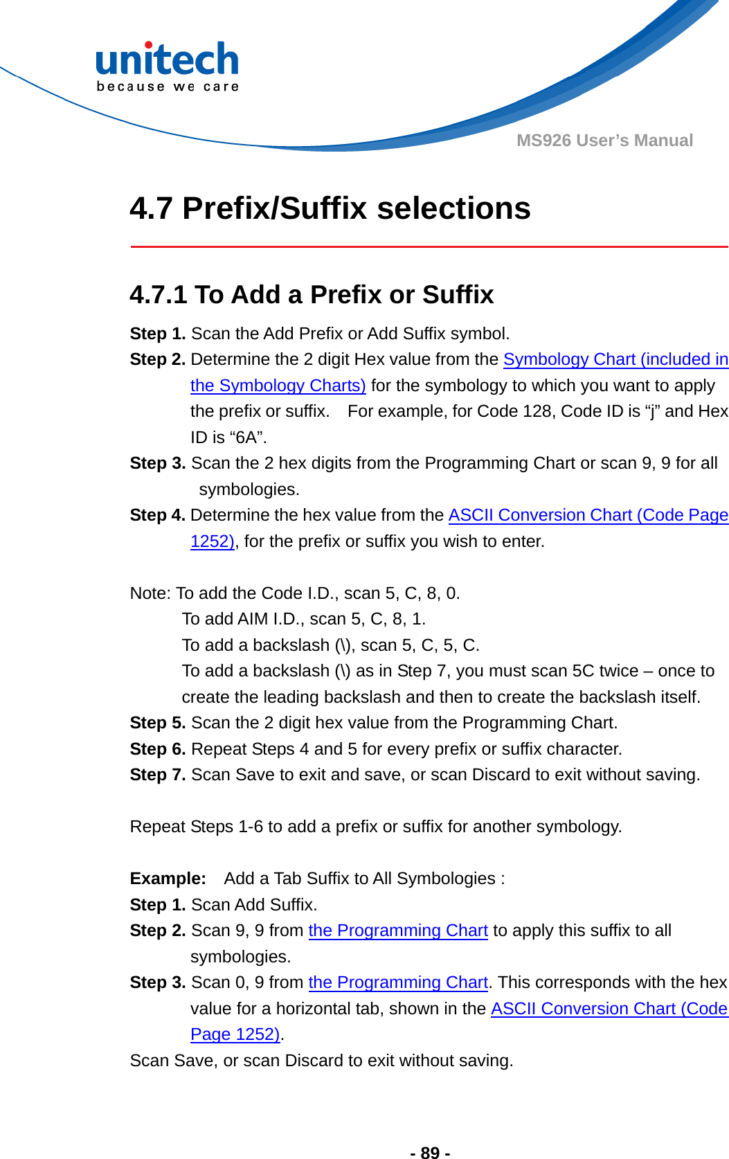  - 89 - MS926 User’s Manual    4.7 Prefix/Suffix selections   4.7.1 To Add a Prefix or Suffix Step 1. Scan the Add Prefix or Add Suffix symbol. Step 2. Determine the 2 digit Hex value from the Symbology Chart (included in the Symbology Charts) for the symbology to which you want to apply the prefix or suffix.    For example, for Code 128, Code ID is “j” and Hex ID is “6A”. Step 3. Scan the 2 hex digits from the Programming Chart or scan 9, 9 for all symbologies. Step 4. Determine the hex value from the ASCII Conversion Chart (Code Page 1252), for the prefix or suffix you wish to enter.    Note: To add the Code I.D., scan 5, C, 8, 0. To add AIM I.D., scan 5, C, 8, 1. To add a backslash (\), scan 5, C, 5, C. To add a backslash (\) as in Step 7, you must scan 5C twice – once to create the leading backslash and then to create the backslash itself. Step 5. Scan the 2 digit hex value from the Programming Chart. Step 6. Repeat Steps 4 and 5 for every prefix or suffix character. Step 7. Scan Save to exit and save, or scan Discard to exit without saving.  Repeat Steps 1-6 to add a prefix or suffix for another symbology.   Example:    Add a Tab Suffix to All Symbologies :   Step 1. Scan Add Suffix. Step 2. Scan 9, 9 from the Programming Chart to apply this suffix to all symbologies. Step 3. Scan 0, 9 from the Programming Chart. This corresponds with the hex value for a horizontal tab, shown in the ASCII Conversion Chart (Code Page 1252). Scan Save, or scan Discard to exit without saving. 