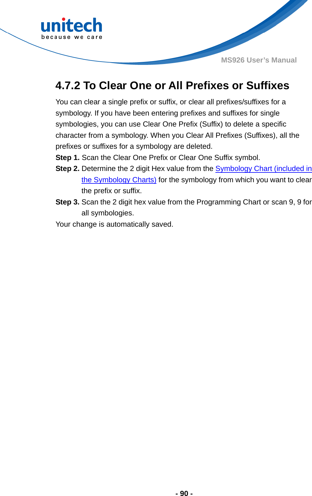  - 90 - MS926 User’s Manual  4.7.2 To Clear One or All Prefixes or Suffixes You can clear a single prefix or suffix, or clear all prefixes/suffixes for a symbology. If you have been entering prefixes and suffixes for single symbologies, you can use Clear One Prefix (Suffix) to delete a specific character from a symbology. When you Clear All Prefixes (Suffixes), all the prefixes or suffixes for a symbology are deleted. Step 1. Scan the Clear One Prefix or Clear One Suffix symbol. Step 2. Determine the 2 digit Hex value from the Symbology Chart (included in the Symbology Charts) for the symbology from which you want to clear the prefix or suffix. Step 3. Scan the 2 digit hex value from the Programming Chart or scan 9, 9 for all symbologies.   Your change is automatically saved. 