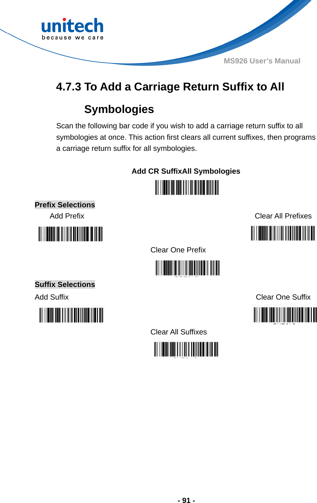  - 91 - MS926 User’s Manual  4.7.3 To Add a Carriage Return Suffix to All Symbologies Scan the following bar code if you wish to add a carriage return suffix to all symbologies at once. This action first clears all current suffixes, then programs a carriage return suffix for all symbologies.  Add CR SuffixAll Symbologies  Prefix Selections Add Prefix   Clear All Prefixes    Clear One Prefix   Suffix Selections Add Suffix    Clear One Suffix   Clear All Suffixes  