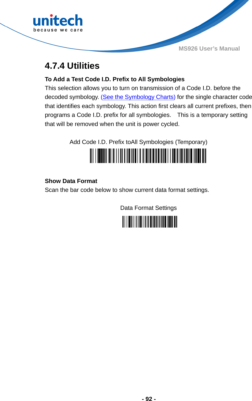  - 92 - MS926 User’s Manual 4.7.4 Utilities To Add a Test Code I.D. Prefix to All Symbologies This selection allows you to turn on transmission of a Code I.D. before the decoded symbology. (See the Symbology Charts) for the single character code that identifies each symbology. This action first clears all current prefixes, then programs a Code I.D. prefix for all symbologies.    This is a temporary setting that will be removed when the unit is power cycled.  Add Code I.D. Prefix toAll Symbologies (Temporary)   Show Data Format Scan the bar code below to show current data format settings.  Data Format Settings          