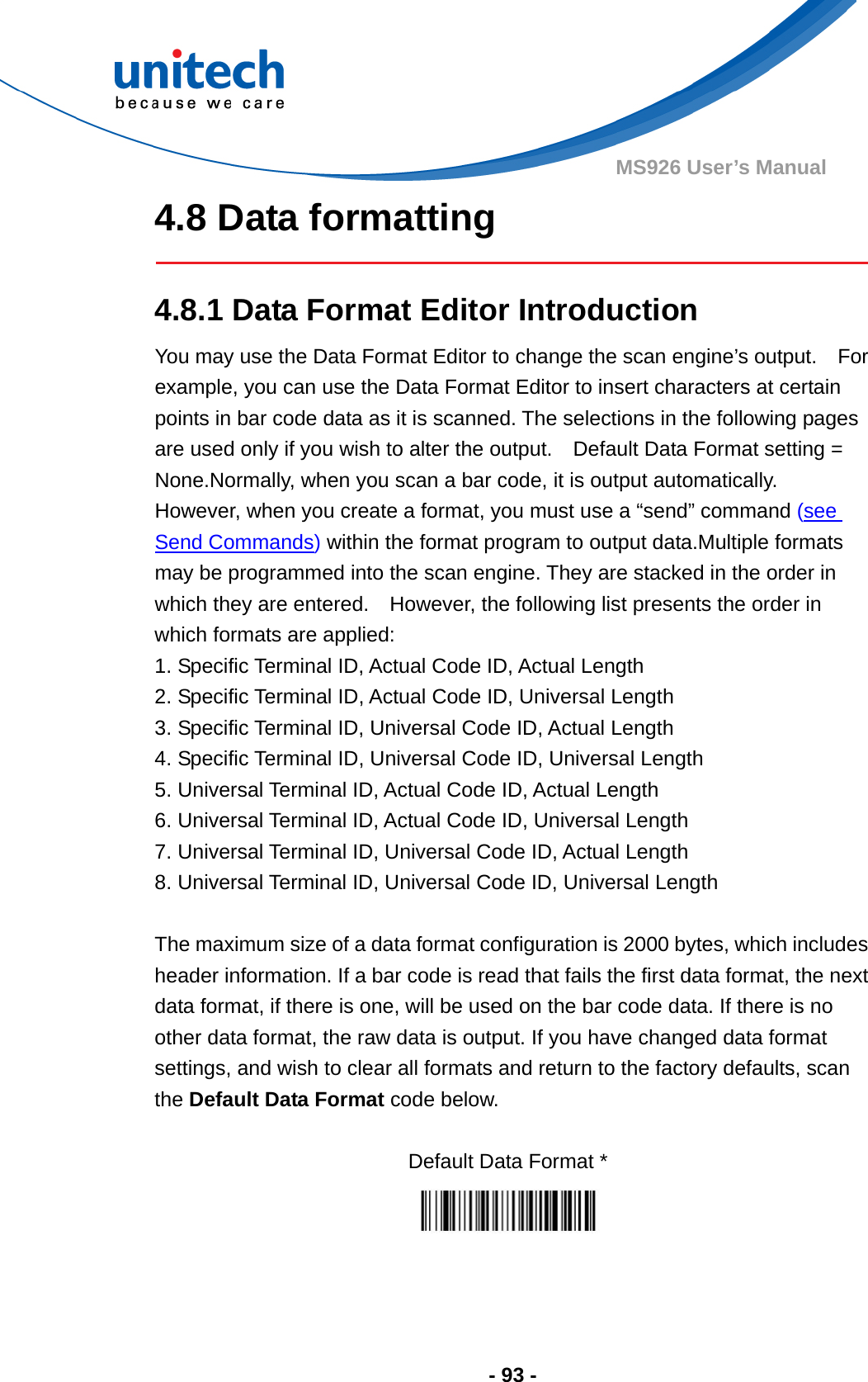  - 93 - MS926 User’s Manual  4.8 Data formatting   4.8.1 Data Format Editor Introduction You may use the Data Format Editor to change the scan engine’s output.    For example, you can use the Data Format Editor to insert characters at certain points in bar code data as it is scanned. The selections in the following pages are used only if you wish to alter the output.    Default Data Format setting = None.Normally, when you scan a bar code, it is output automatically.   However, when you create a format, you must use a “send” command (see Send Commands) within the format program to output data.Multiple formats may be programmed into the scan engine. They are stacked in the order in which they are entered.    However, the following list presents the order in which formats are applied: 1. Specific Terminal ID, Actual Code ID, Actual Length 2. Specific Terminal ID, Actual Code ID, Universal Length 3. Specific Terminal ID, Universal Code ID, Actual Length 4. Specific Terminal ID, Universal Code ID, Universal Length 5. Universal Terminal ID, Actual Code ID, Actual Length 6. Universal Terminal ID, Actual Code ID, Universal Length 7. Universal Terminal ID, Universal Code ID, Actual Length 8. Universal Terminal ID, Universal Code ID, Universal Length  The maximum size of a data format configuration is 2000 bytes, which includes header information. If a bar code is read that fails the first data format, the next data format, if there is one, will be used on the bar code data. If there is no other data format, the raw data is output. If you have changed data format settings, and wish to clear all formats and return to the factory defaults, scan the Default Data Format code below.  Default Data Format *    