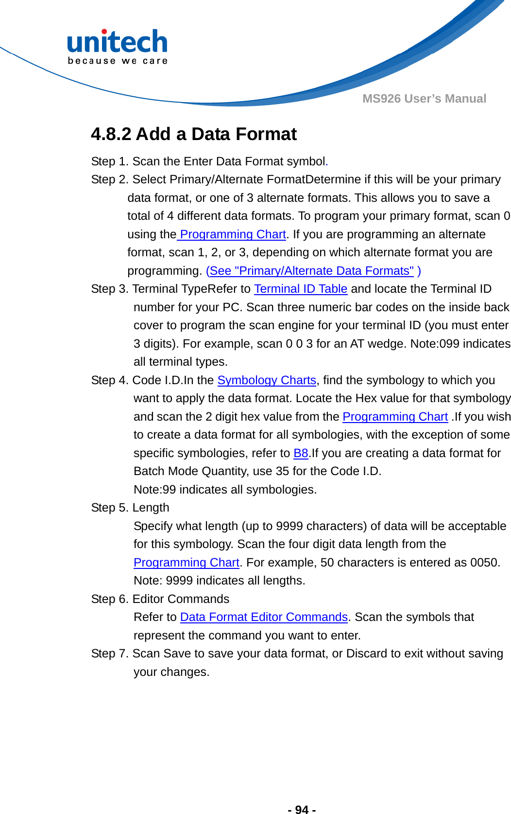  - 94 - MS926 User’s Manual  4.8.2 Add a Data Format Step 1. Scan the Enter Data Format symbol. Step 2. Select Primary/Alternate FormatDetermine if this will be your primary data format, or one of 3 alternate formats. This allows you to save a total of 4 different data formats. To program your primary format, scan 0 using the Programming Chart. If you are programming an alternate format, scan 1, 2, or 3, depending on which alternate format you are programming. (See &quot;Primary/Alternate Data Formats&quot; ) Step 3. Terminal TypeRefer to Terminal ID Table and locate the Terminal ID number for your PC. Scan three numeric bar codes on the inside back cover to program the scan engine for your terminal ID (you must enter 3 digits). For example, scan 0 0 3 for an AT wedge. Note:099 indicates all terminal types. Step 4. Code I.D.In the Symbology Charts, find the symbology to which you want to apply the data format. Locate the Hex value for that symbology and scan the 2 digit hex value from the Programming Chart .If you wish to create a data format for all symbologies, with the exception of some specific symbologies, refer to B8.If you are creating a data format for Batch Mode Quantity, use 35 for the Code I.D. Note:99 indicates all symbologies. Step 5. Length Specify what length (up to 9999 characters) of data will be acceptable for this symbology. Scan the four digit data length from the Programming Chart. For example, 50 characters is entered as 0050.     Note: 9999 indicates all lengths. Step 6. Editor Commands Refer to Data Format Editor Commands. Scan the symbols that represent the command you want to enter. Step 7. Scan Save to save your data format, or Discard to exit without saving your changes.  