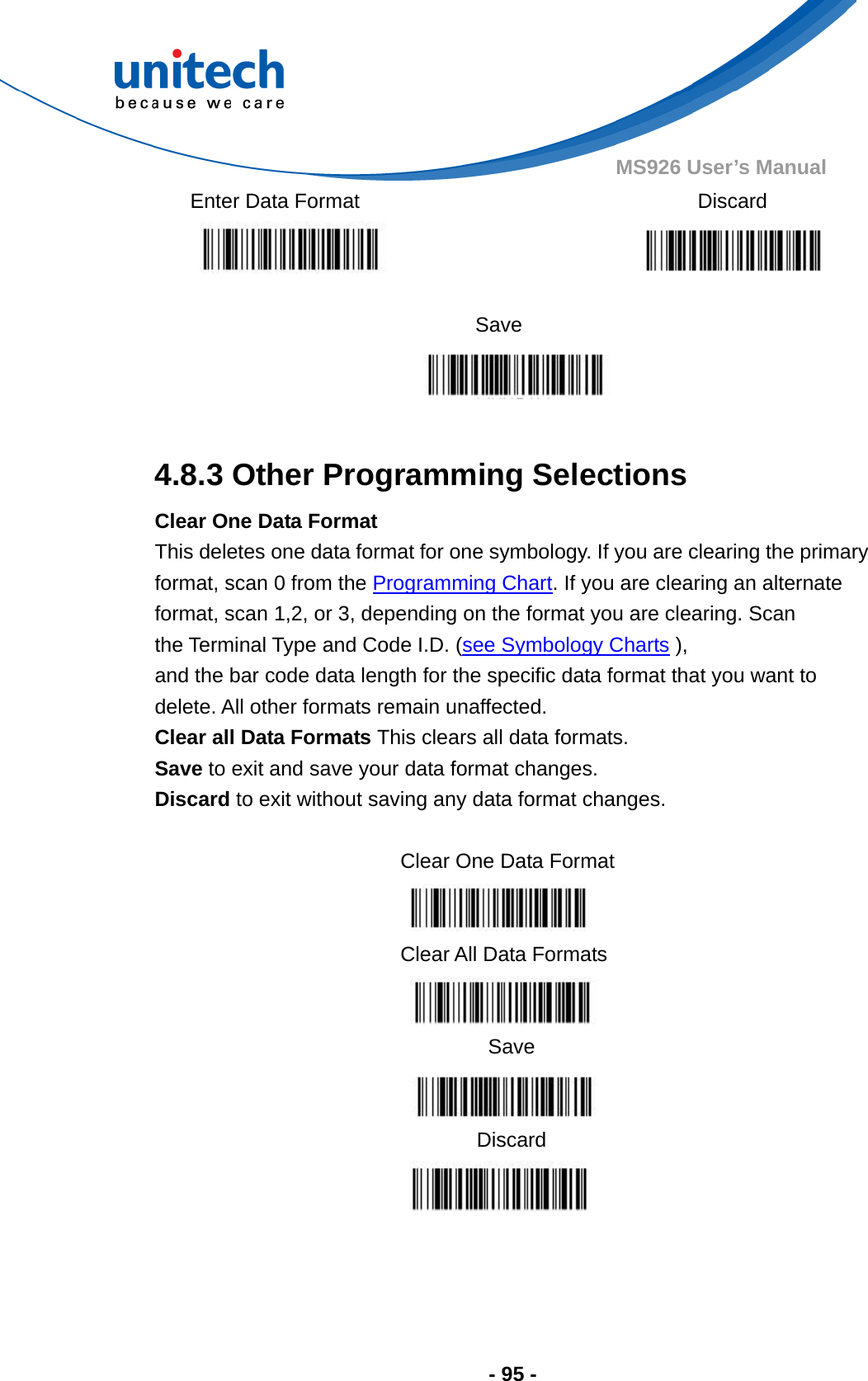  - 95 - MS926 User’s Manual   Enter Data Format   Discard    Save   4.8.3 Other Programming Selections Clear One Data Format   This deletes one data format for one symbology. If you are clearing the primary format, scan 0 from the Programming Chart. If you are clearing an alternate   format, scan 1,2, or 3, depending on the format you are clearing. Scan the Terminal Type and Code I.D. (see Symbology Charts ), and the bar code data length for the specific data format that you want to delete. All other formats remain unaffected. Clear all Data Formats This clears all data formats. Save to exit and save your data format changes. Discard to exit without saving any data format changes.  Clear One Data Format  Clear All Data Formats  Save  Discard     